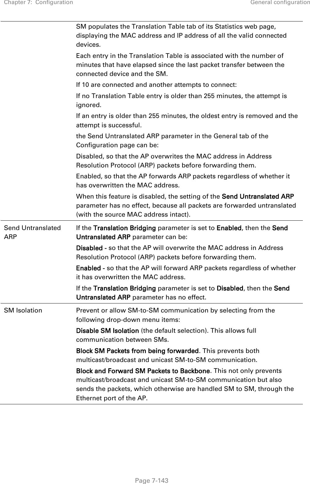 Chapter 7:  Configuration General configuration   Page 7-143 SM populates the Translation Table tab of its Statistics web page, displaying the MAC address and IP address of all the valid connected devices. Each entry in the Translation Table is associated with the number of minutes that have elapsed since the last packet transfer between the connected device and the SM. If 10 are connected and another attempts to connect:  If no Translation Table entry is older than 255 minutes, the attempt is ignored. If an entry is older than 255 minutes, the oldest entry is removed and the attempt is successful. the Send Untranslated ARP parameter in the General tab of the Configuration page can be: Disabled, so that the AP overwrites the MAC address in Address Resolution Protocol (ARP) packets before forwarding them. Enabled, so that the AP forwards ARP packets regardless of whether it has overwritten the MAC address. When this feature is disabled, the setting of the Send Untranslated ARP parameter has no effect, because all packets are forwarded untranslated (with the source MAC address intact).  Send Untranslated ARP  If the Translation Bridging parameter is set to Enabled, then the Send Untranslated ARP parameter can be: Disabled - so that the AP will overwrite the MAC address in Address Resolution Protocol (ARP) packets before forwarding them. Enabled - so that the AP will forward ARP packets regardless of whether it has overwritten the MAC address. If the Translation Bridging parameter is set to Disabled, then the Send Untranslated ARP parameter has no effect. SM Isolation  Prevent or allow SM-to-SM communication by selecting from the following drop-down menu items: Disable SM Isolation (the default selection). This allows full communication between SMs. Block SM Packets from being forwarded. This prevents both multicast/broadcast and unicast SM-to-SM communication. Block and Forward SM Packets to Backbone. This not only prevents multicast/broadcast and unicast SM-to-SM communication but also sends the packets, which otherwise are handled SM to SM, through the Ethernet port of the AP. 