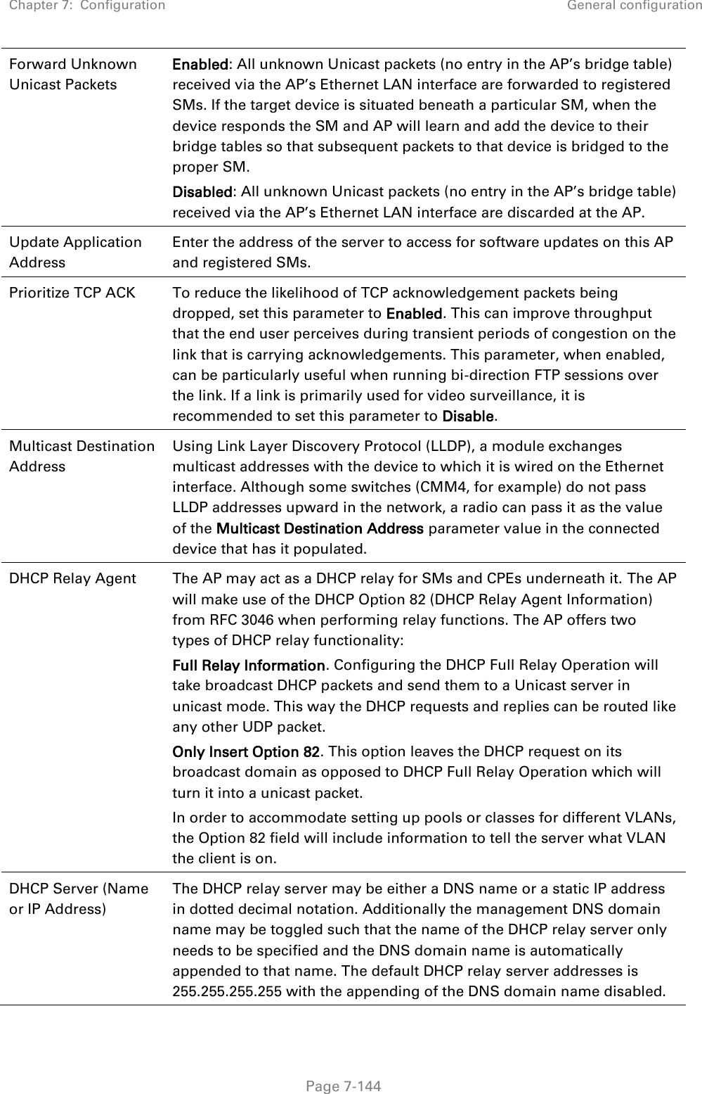 Chapter 7:  Configuration General configuration   Page 7-144 Forward Unknown Unicast Packets Enabled: All unknown Unicast packets (no entry in the AP’s bridge table) received via the AP’s Ethernet LAN interface are forwarded to registered SMs. If the target device is situated beneath a particular SM, when the device responds the SM and AP will learn and add the device to their bridge tables so that subsequent packets to that device is bridged to the proper SM. Disabled: All unknown Unicast packets (no entry in the AP’s bridge table) received via the AP’s Ethernet LAN interface are discarded at the AP. Update Application Address Enter the address of the server to access for software updates on this AP and registered SMs. Prioritize TCP ACK To reduce the likelihood of TCP acknowledgement packets being dropped, set this parameter to Enabled. This can improve throughput that the end user perceives during transient periods of congestion on the link that is carrying acknowledgements. This parameter, when enabled, can be particularly useful when running bi-direction FTP sessions over the link. If a link is primarily used for video surveillance, it is recommended to set this parameter to Disable. Multicast Destination Address Using Link Layer Discovery Protocol (LLDP), a module exchanges multicast addresses with the device to which it is wired on the Ethernet interface. Although some switches (CMM4, for example) do not pass LLDP addresses upward in the network, a radio can pass it as the value of the Multicast Destination Address parameter value in the connected device that has it populated.  DHCP Relay Agent The AP may act as a DHCP relay for SMs and CPEs underneath it. The AP will make use of the DHCP Option 82 (DHCP Relay Agent Information) from RFC 3046 when performing relay functions. The AP offers two types of DHCP relay functionality:  Full Relay Information. Configuring the DHCP Full Relay Operation will take broadcast DHCP packets and send them to a Unicast server in unicast mode. This way the DHCP requests and replies can be routed like any other UDP packet. Only Insert Option 82. This option leaves the DHCP request on its broadcast domain as opposed to DHCP Full Relay Operation which will turn it into a unicast packet. In order to accommodate setting up pools or classes for different VLANs, the Option 82 field will include information to tell the server what VLAN the client is on. DHCP Server (Name or IP Address) The DHCP relay server may be either a DNS name or a static IP address in dotted decimal notation. Additionally the management DNS domain name may be toggled such that the name of the DHCP relay server only needs to be specified and the DNS domain name is automatically appended to that name. The default DHCP relay server addresses is 255.255.255.255 with the appending of the DNS domain name disabled. 