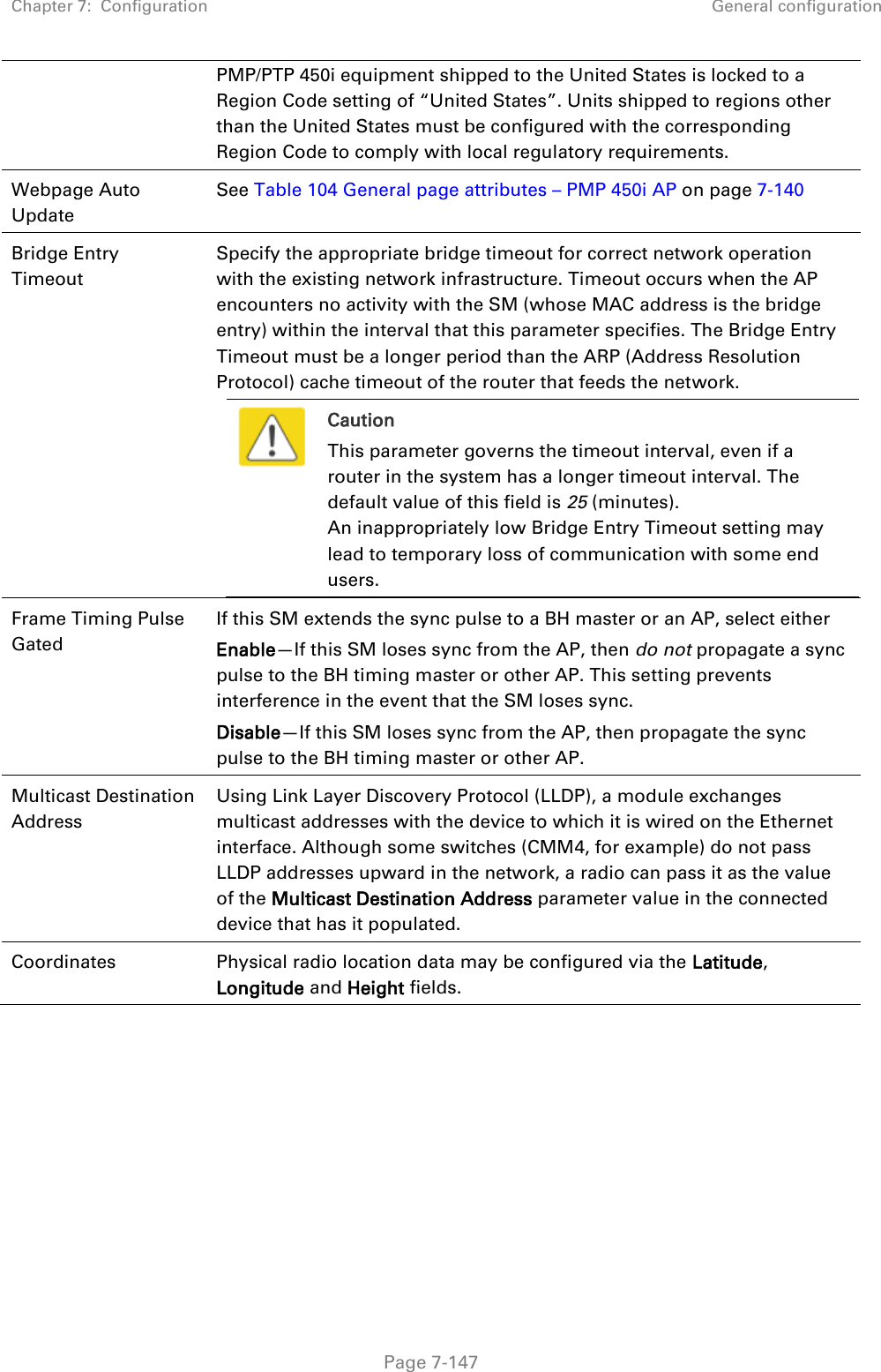 Chapter 7:  Configuration General configuration   Page 7-147 PMP/PTP 450i equipment shipped to the United States is locked to a Region Code setting of “United States”. Units shipped to regions other than the United States must be configured with the corresponding Region Code to comply with local regulatory requirements. Webpage Auto Update See Table 104 General page attributes – PMP 450i AP on page 7-140 Bridge Entry Timeout Specify the appropriate bridge timeout for correct network operation with the existing network infrastructure. Timeout occurs when the AP encounters no activity with the SM (whose MAC address is the bridge entry) within the interval that this parameter specifies. The Bridge Entry Timeout must be a longer period than the ARP (Address Resolution Protocol) cache timeout of the router that feeds the network.  Caution This parameter governs the timeout interval, even if a router in the system has a longer timeout interval. The default value of this field is 25 (minutes). An inappropriately low Bridge Entry Timeout setting may lead to temporary loss of communication with some end users.  Frame Timing Pulse Gated  If this SM extends the sync pulse to a BH master or an AP, select either Enable—If this SM loses sync from the AP, then do not propagate a sync pulse to the BH timing master or other AP. This setting prevents interference in the event that the SM loses sync. Disable—If this SM loses sync from the AP, then propagate the sync pulse to the BH timing master or other AP. Multicast Destination Address  Using Link Layer Discovery Protocol (LLDP), a module exchanges multicast addresses with the device to which it is wired on the Ethernet interface. Although some switches (CMM4, for example) do not pass LLDP addresses upward in the network, a radio can pass it as the value of the Multicast Destination Address parameter value in the connected device that has it populated.  Coordinates Physical radio location data may be configured via the Latitude, Longitude and Height fields. 