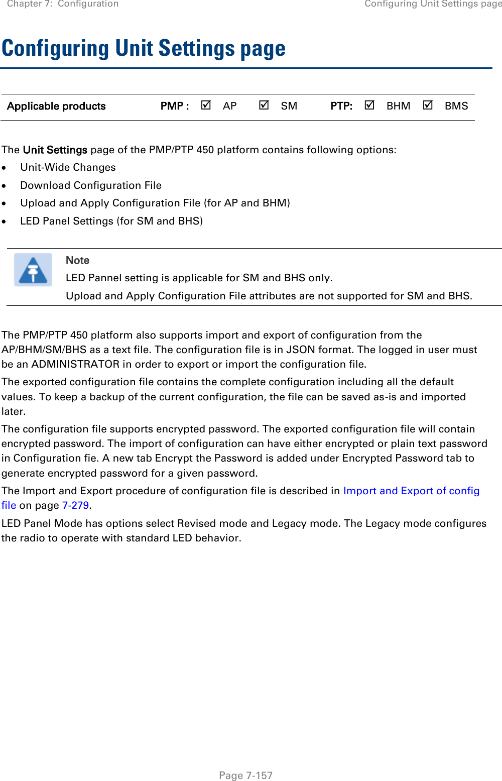 Chapter 7:  Configuration Configuring Unit Settings page   Page 7-157 Configuring Unit Settings page  Applicable products PMP :  AP  SM PTP:  BHM  BMS  The Unit Settings page of the PMP/PTP 450 platform contains following options:  Unit-Wide Changes  Download Configuration File   Upload and Apply Configuration File (for AP and BHM)  LED Panel Settings (for SM and BHS)   Note LED Pannel setting is applicable for SM and BHS only. Upload and Apply Configuration File attributes are not supported for SM and BHS.  The PMP/PTP 450 platform also supports import and export of configuration from the AP/BHM/SM/BHS as a text file. The configuration file is in JSON format. The logged in user must be an ADMINISTRATOR in order to export or import the configuration file.  The exported configuration file contains the complete configuration including all the default values. To keep a backup of the current configuration, the file can be saved as-is and imported later.  The configuration file supports encrypted password. The exported configuration file will contain encrypted password. The import of configuration can have either encrypted or plain text password in Configuration fie. A new tab Encrypt the Password is added under Encrypted Password tab to generate encrypted password for a given password. The Import and Export procedure of configuration file is described in Import and Export of config file on page 7-279. LED Panel Mode has options select Revised mode and Legacy mode. The Legacy mode configures the radio to operate with standard LED behavior.   