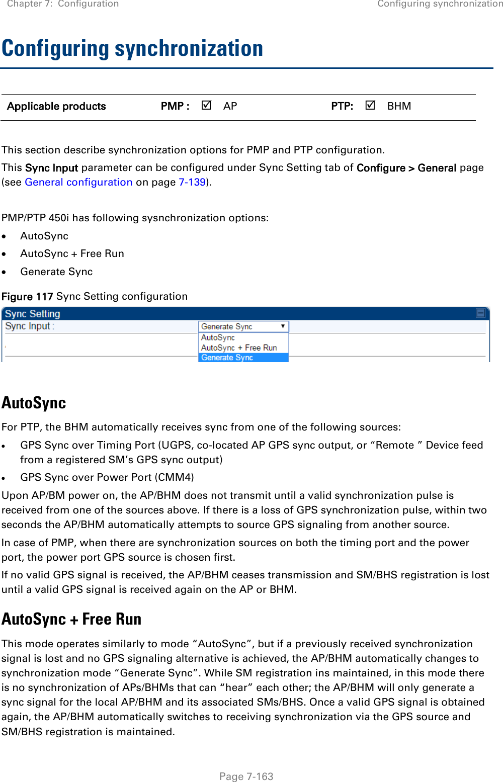 Chapter 7:  Configuration Configuring synchronization   Page 7-163 Configuring synchronization Applicable products PMP :  AP   PTP:  BHM    This section describe synchronization options for PMP and PTP configuration.  This Sync Input parameter can be configured under Sync Setting tab of Configure &gt; General page (see General configuration on page 7-139).  PMP/PTP 450i has following sysnchronization options:  AutoSync  AutoSync + Free Run  Generate Sync Figure 117 Sync Setting configuration   AutoSync  For PTP, the BHM automatically receives sync from one of the following sources:  GPS Sync over Timing Port (UGPS, co-located AP GPS sync output, or “Remote ” Device feed from a registered SM’s GPS sync output)  GPS Sync over Power Port (CMM4) Upon AP/BM power on, the AP/BHM does not transmit until a valid synchronization pulse is received from one of the sources above. If there is a loss of GPS synchronization pulse, within two seconds the AP/BHM automatically attempts to source GPS signaling from another source. In case of PMP, when there are synchronization sources on both the timing port and the power port, the power port GPS source is chosen first. If no valid GPS signal is received, the AP/BHM ceases transmission and SM/BHS registration is lost until a valid GPS signal is received again on the AP or BHM. AutoSync + Free Run This mode operates similarly to mode “AutoSync”, but if a previously received synchronization signal is lost and no GPS signaling alternative is achieved, the AP/BHM automatically changes to synchronization mode “Generate Sync”. While SM registration ins maintained, in this mode there is no synchronization of APs/BHMs that can “hear” each other; the AP/BHM will only generate a sync signal for the local AP/BHM and its associated SMs/BHS. Once a valid GPS signal is obtained again, the AP/BHM automatically switches to receiving synchronization via the GPS source and SM/BHS registration is maintained.  