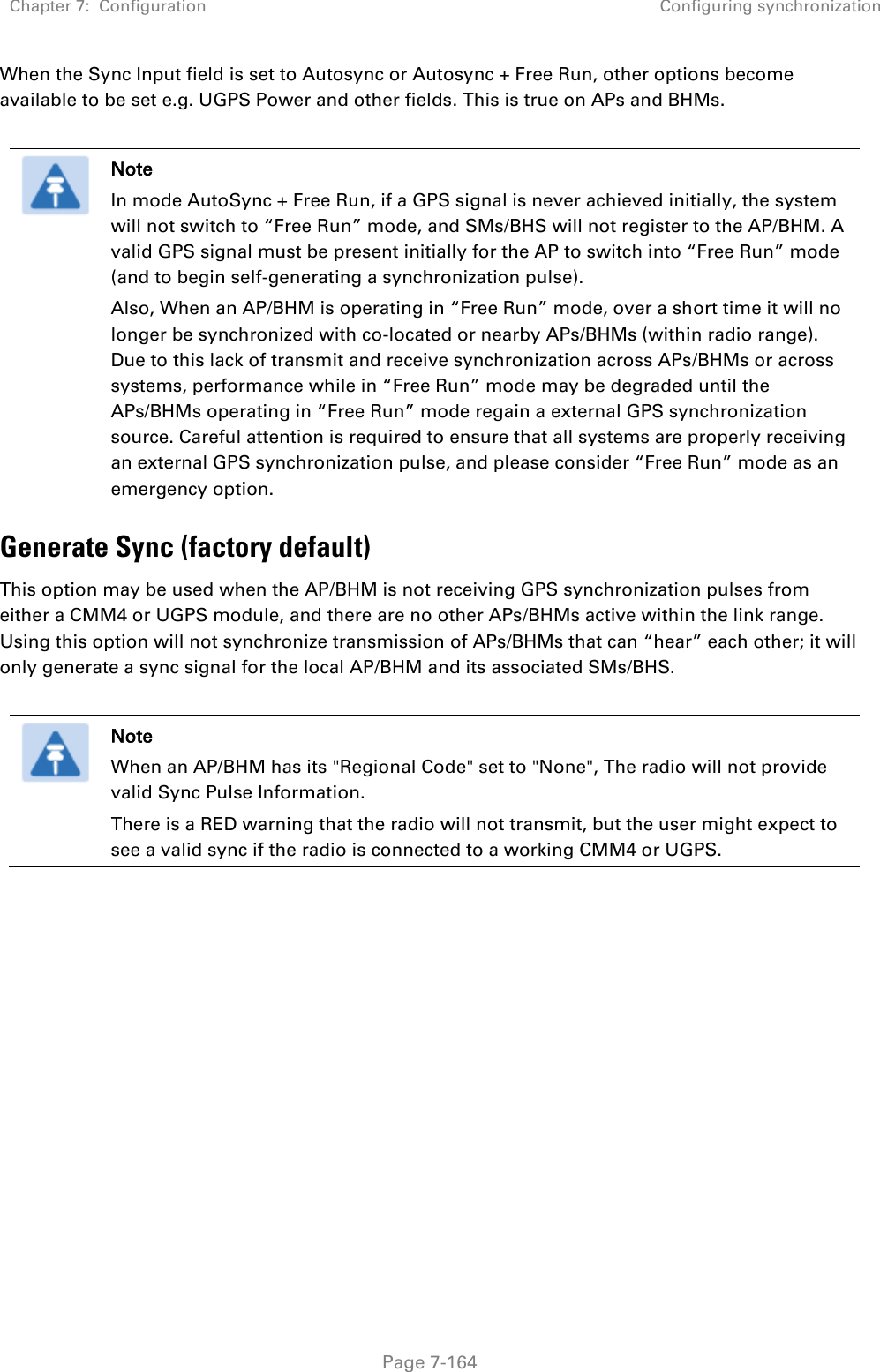 Chapter 7:  Configuration Configuring synchronization   Page 7-164 When the Sync Input field is set to Autosync or Autosync + Free Run, other options become available to be set e.g. UGPS Power and other fields. This is true on APs and BHMs.   Note In mode AutoSync + Free Run, if a GPS signal is never achieved initially, the system will not switch to “Free Run” mode, and SMs/BHS will not register to the AP/BHM. A valid GPS signal must be present initially for the AP to switch into “Free Run” mode (and to begin self-generating a synchronization pulse). Also, When an AP/BHM is operating in “Free Run” mode, over a short time it will no longer be synchronized with co-located or nearby APs/BHMs (within radio range). Due to this lack of transmit and receive synchronization across APs/BHMs or across systems, performance while in “Free Run” mode may be degraded until the APs/BHMs operating in “Free Run” mode regain a external GPS synchronization source. Careful attention is required to ensure that all systems are properly receiving an external GPS synchronization pulse, and please consider “Free Run” mode as an emergency option. Generate Sync (factory default) This option may be used when the AP/BHM is not receiving GPS synchronization pulses from either a CMM4 or UGPS module, and there are no other APs/BHMs active within the link range. Using this option will not synchronize transmission of APs/BHMs that can “hear” each other; it will only generate a sync signal for the local AP/BHM and its associated SMs/BHS.   Note When an AP/BHM has its &quot;Regional Code&quot; set to &quot;None&quot;, The radio will not provide valid Sync Pulse Information. There is a RED warning that the radio will not transmit, but the user might expect to see a valid sync if the radio is connected to a working CMM4 or UGPS.  