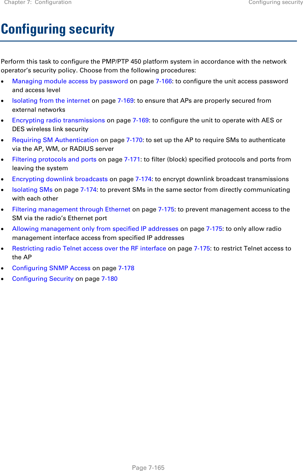 Chapter 7:  Configuration Configuring security   Page 7-165 Configuring security Perform this task to configure the PMP/PTP 450 platform system in accordance with the network operator’s security policy. Choose from the following procedures:  Managing module access by password on page 7-166: to configure the unit access password and access level  Isolating from the internet on page 7-169: to ensure that APs are properly secured from external networks  Encrypting radio transmissions on page 7-169: to configure the unit to operate with AES or DES wireless link security  Requiring SM Authentication on page 7-170: to set up the AP to require SMs to authenticate via the AP, WM, or RADIUS server   Filtering protocols and ports on page 7-171: to filter (block) specified protocols and ports from leaving the system  Encrypting downlink broadcasts on page 7-174: to encrypt downlink broadcast transmissions   Isolating SMs on page 7-174: to prevent SMs in the same sector from directly communicating with each other  Filtering management through Ethernet on page 7-175: to prevent management access to the SM via the radio’s Ethernet port  Allowing management only from specified IP addresses on page 7-175: to only allow radio management interface access from specified IP addresses  Restricting radio Telnet access over the RF interface on page 7-175: to restrict Telnet access to the AP  Configuring SNMP Access on page 7-178  Configuring Security on page 7-180    