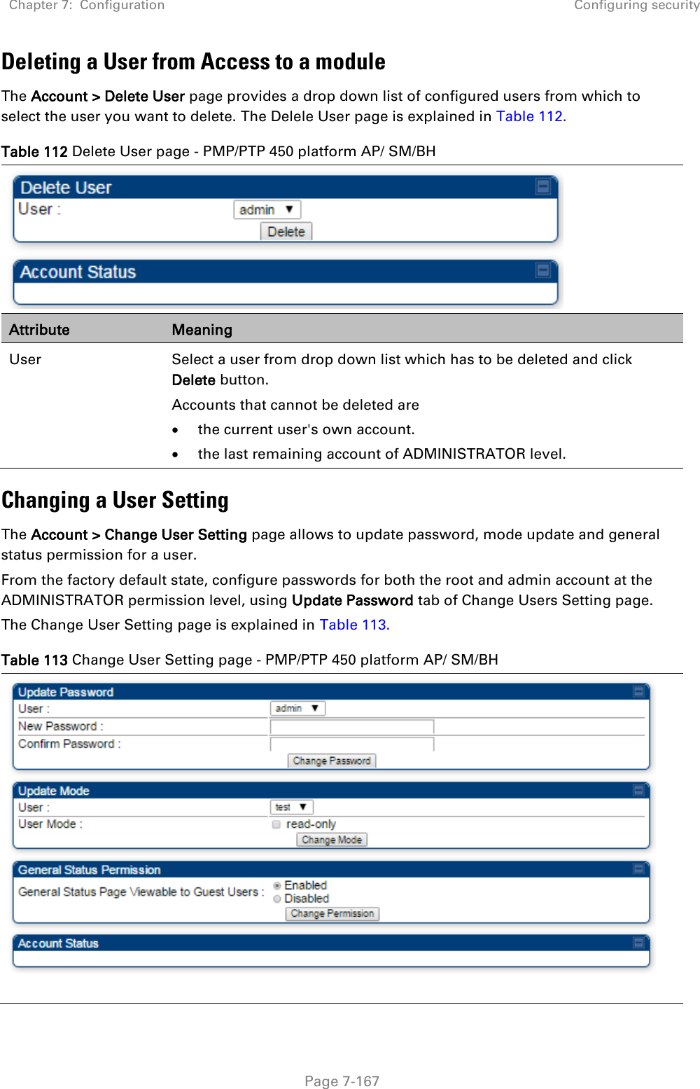 Chapter 7:  Configuration Configuring security   Page 7-167 Deleting a User from Access to a module The Account &gt; Delete User page provides a drop down list of configured users from which to select the user you want to delete. The Delele User page is explained in Table 112. Table 112 Delete User page - PMP/PTP 450 platform AP/ SM/BH  Attribute Meaning User Select a user from drop down list which has to be deleted and click Delete button. Accounts that cannot be deleted are  the current user&apos;s own account.  the last remaining account of ADMINISTRATOR level. Changing a User Setting The Account &gt; Change User Setting page allows to update password, mode update and general status permission for a user.  From the factory default state, configure passwords for both the root and admin account at the ADMINISTRATOR permission level, using Update Password tab of Change Users Setting page.  The Change User Setting page is explained in Table 113. Table 113 Change User Setting page - PMP/PTP 450 platform AP/ SM/BH   