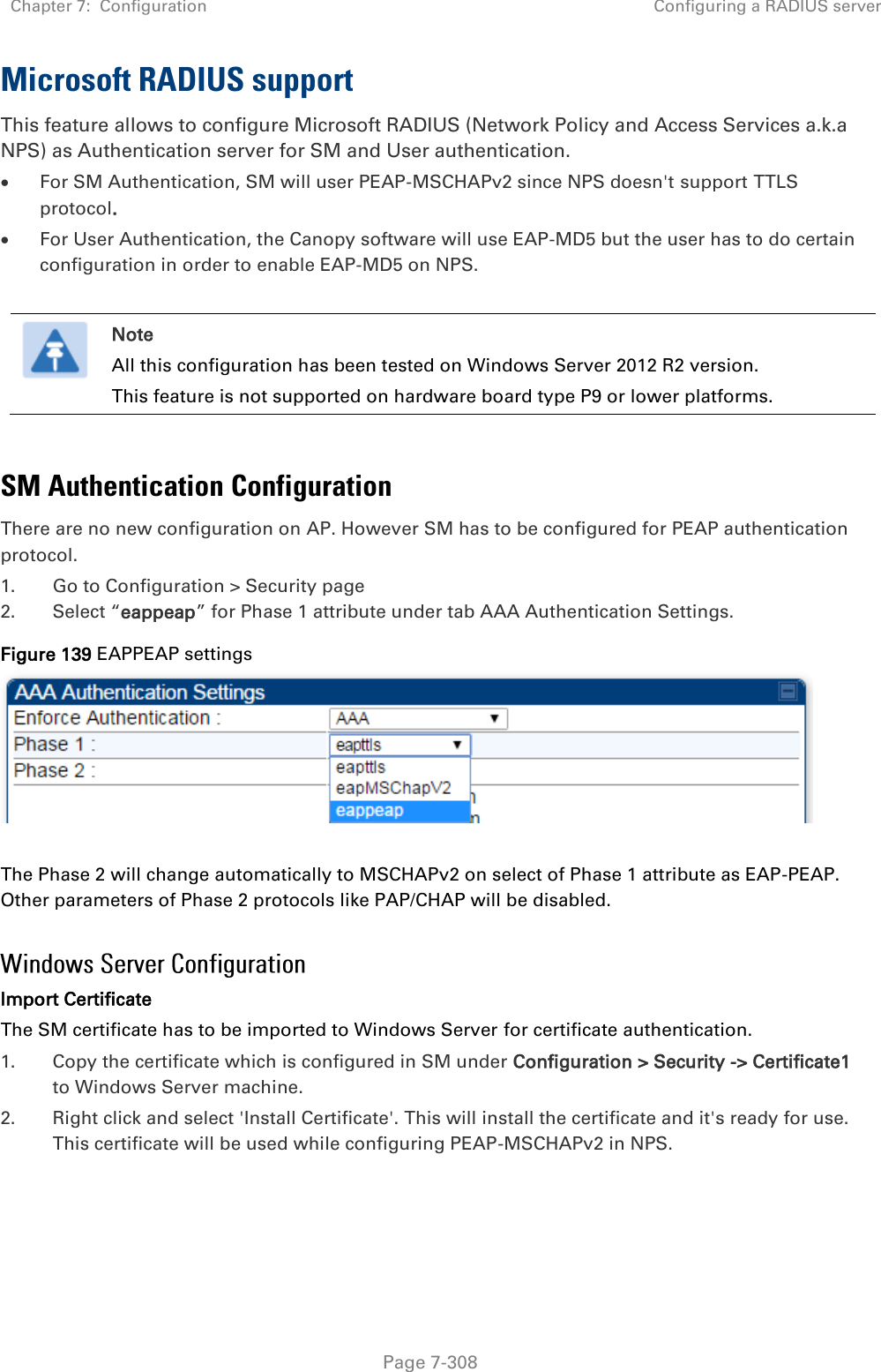 Chapter 7:  Configuration Configuring a RADIUS server   Page 7-308 Microsoft RADIUS support This feature allows to configure Microsoft RADIUS (Network Policy and Access Services a.k.a NPS) as Authentication server for SM and User authentication.  For SM Authentication, SM will user PEAP-MSCHAPv2 since NPS doesn&apos;t support TTLS protocol.  For User Authentication, the Canopy software will use EAP-MD5 but the user has to do certain configuration in order to enable EAP-MD5 on NPS.   Note All this configuration has been tested on Windows Server 2012 R2 version. This feature is not supported on hardware board type P9 or lower platforms.  SM Authentication Configuration There are no new configuration on AP. However SM has to be configured for PEAP authentication protocol. 1. Go to Configuration &gt; Security page 2. Select “eappeap” for Phase 1 attribute under tab AAA Authentication Settings.  Figure 139 EAPPEAP settings     The Phase 2 will change automatically to MSCHAPv2 on select of Phase 1 attribute as EAP-PEAP. Other parameters of Phase 2 protocols like PAP/CHAP will be disabled.  Import Certificate The SM certificate has to be imported to Windows Server for certificate authentication. 1. Copy the certificate which is configured in SM under Configuration &gt; Security -&gt; Certificate1 to Windows Server machine. 2. Right click and select &apos;Install Certificate&apos;. This will install the certificate and it&apos;s ready for use. This certificate will be used while configuring PEAP-MSCHAPv2 in NPS.    