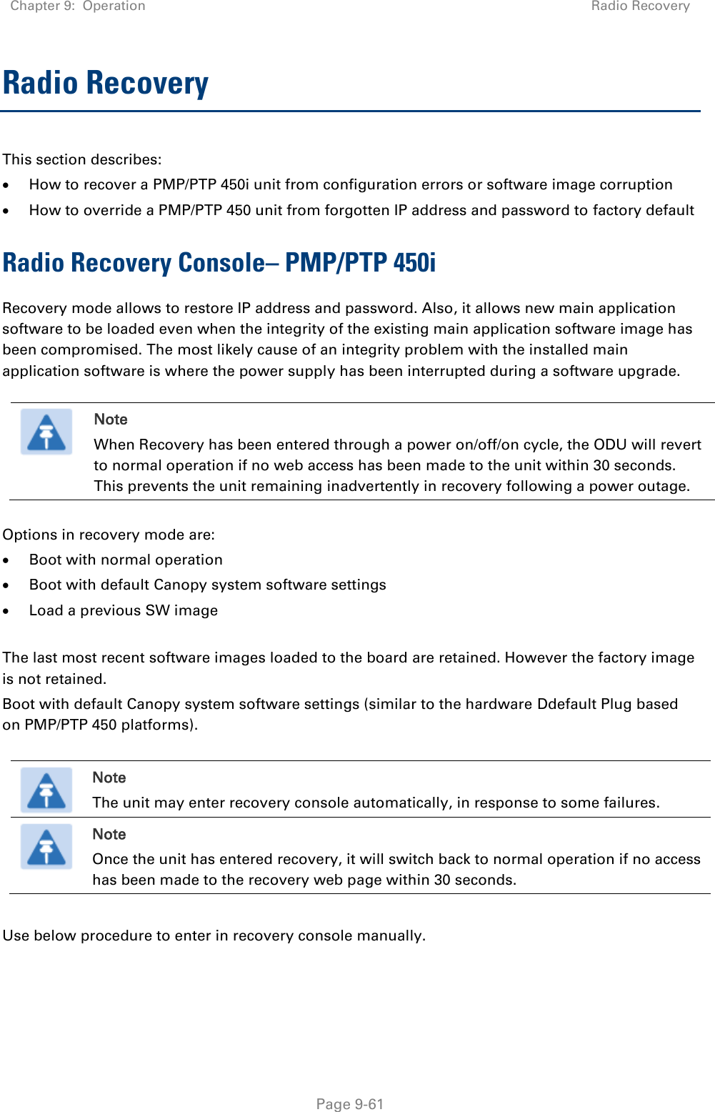 Chapter 9:  Operation Radio Recovery   Page 9-61 Radio Recovery  This section describes:  How to recover a PMP/PTP 450i unit from configuration errors or software image corruption  How to override a PMP/PTP 450 unit from forgotten IP address and password to factory default Radio Recovery Console– PMP/PTP 450i Recovery mode allows to restore IP address and password. Also, it allows new main application software to be loaded even when the integrity of the existing main application software image has been compromised. The most likely cause of an integrity problem with the installed main application software is where the power supply has been interrupted during a software upgrade.   Note When Recovery has been entered through a power on/off/on cycle, the ODU will revert to normal operation if no web access has been made to the unit within 30 seconds. This prevents the unit remaining inadvertently in recovery following a power outage.  Options in recovery mode are:   Boot with normal operation  Boot with default Canopy system software settings  Load a previous SW image  The last most recent software images loaded to the board are retained. However the factory image is not retained. Boot with default Canopy system software settings (similar to the hardware Ddefault Plug based on PMP/PTP 450 platforms).   Note The unit may enter recovery console automatically, in response to some failures.  Note Once the unit has entered recovery, it will switch back to normal operation if no access has been made to the recovery web page within 30 seconds.  Use below procedure to enter in recovery console manually.    