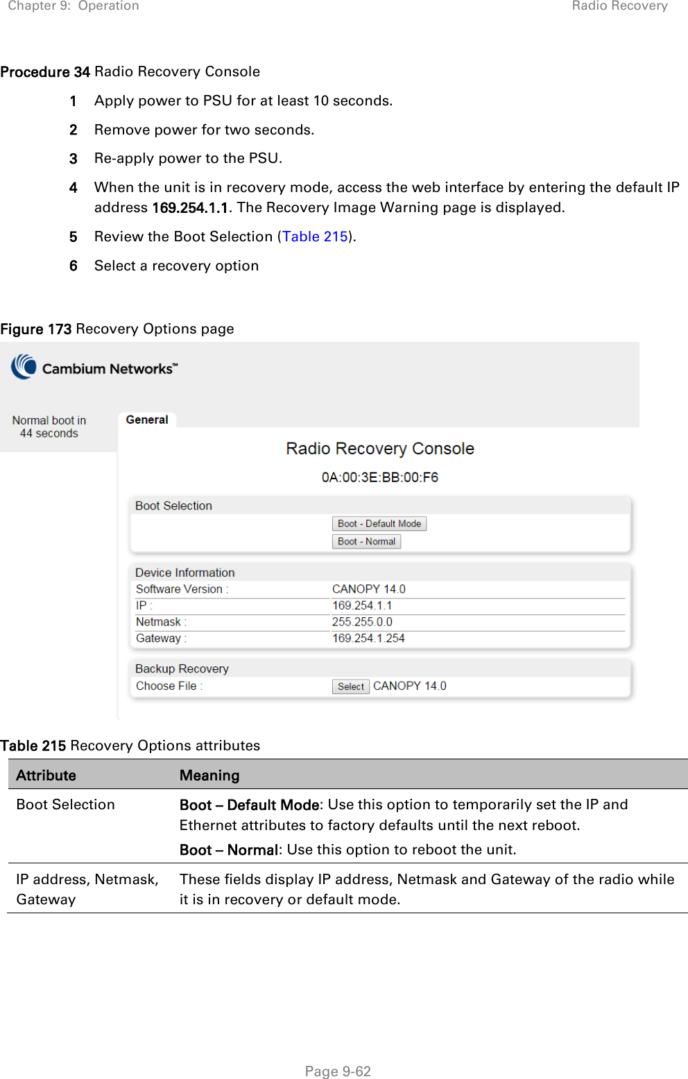 Chapter 9:  Operation Radio Recovery   Page 9-62 Procedure 34 Radio Recovery Console 1 Apply power to PSU for at least 10 seconds. 2 Remove power for two seconds. 3 Re-apply power to the PSU. 4 When the unit is in recovery mode, access the web interface by entering the default IP address 169.254.1.1. The Recovery Image Warning page is displayed. 5 Review the Boot Selection (Table 215). 6 Select a recovery option  Figure 173 Recovery Options page  Table 215 Recovery Options attributes Attribute Meaning Boot Selection Boot – Default Mode: Use this option to temporarily set the IP and Ethernet attributes to factory defaults until the next reboot. Boot – Normal: Use this option to reboot the unit. IP address, Netmask, Gateway These fields display IP address, Netmask and Gateway of the radio while it is in recovery or default mode. 