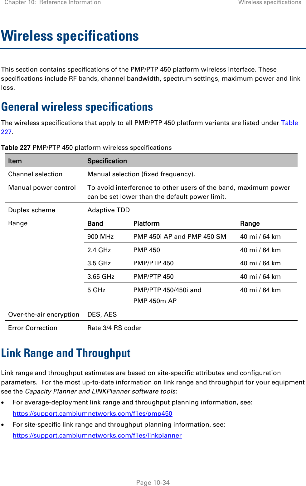 Chapter 10:  Reference Information Wireless specifications   Page 10-34 Wireless specifications This section contains specifications of the PMP/PTP 450 platform wireless interface. These specifications include RF bands, channel bandwidth, spectrum settings, maximum power and link loss. General wireless specifications The wireless specifications that apply to all PMP/PTP 450 platform variants are listed under Table 227. Table 227 PMP/PTP 450 platform wireless specifications Item Specification Channel selection Manual selection (fixed frequency). Manual power control  To avoid interference to other users of the band, maximum power can be set lower than the default power limit. Duplex scheme Adaptive TDD Range Band Platform Range 900 MHz  PMP 450i AP and PMP 450 SM 40 mi / 64 km 2.4 GHz  PMP 450 40 mi / 64 km 3.5 GHz  PMP/PTP 450 40 mi / 64 km 3.65 GHz  PMP/PTP 450 40 mi / 64 km 5 GHz  PMP/PTP 450/450i and PMP 450m AP 40 mi / 64 km Over-the-air encryption DES, AES Error Correction Rate 3/4 RS coder Link Range and Throughput Link range and throughput estimates are based on site-specific attributes and configuration parameters.  For the most up-to-date information on link range and throughput for your equipment see the Capacity Planner and LINKPlanner software tools:  For average-deployment link range and throughput planning information, see: https://support.cambiumnetworks.com/files/pmp450  For site-specific link range and throughput planning information, see: https://support.cambiumnetworks.com/files/linkplanner 