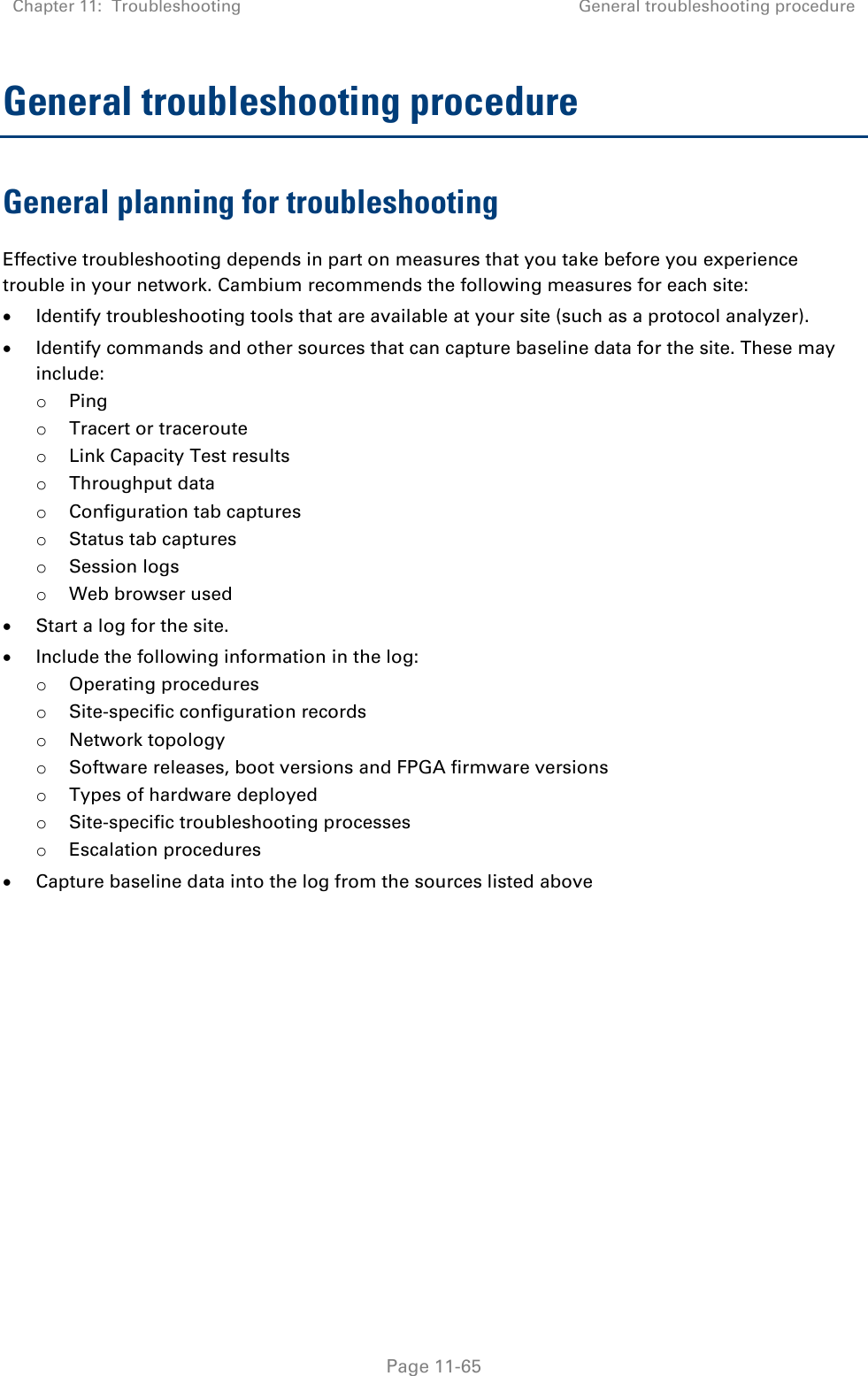 Chapter 11:  Troubleshooting General troubleshooting procedure   Page 11-65 General troubleshooting procedure General planning for troubleshooting Effective troubleshooting depends in part on measures that you take before you experience trouble in your network. Cambium recommends the following measures for each site:  Identify troubleshooting tools that are available at your site (such as a protocol analyzer).  Identify commands and other sources that can capture baseline data for the site. These may include: o Ping o Tracert or traceroute o Link Capacity Test results o Throughput data o Configuration tab captures o Status tab captures o Session logs o Web browser used  Start a log for the site.  Include the following information in the log: o Operating procedures o Site-specific configuration records o Network topology o Software releases, boot versions and FPGA firmware versions o Types of hardware deployed o Site-specific troubleshooting processes o Escalation procedures  Capture baseline data into the log from the sources listed above   