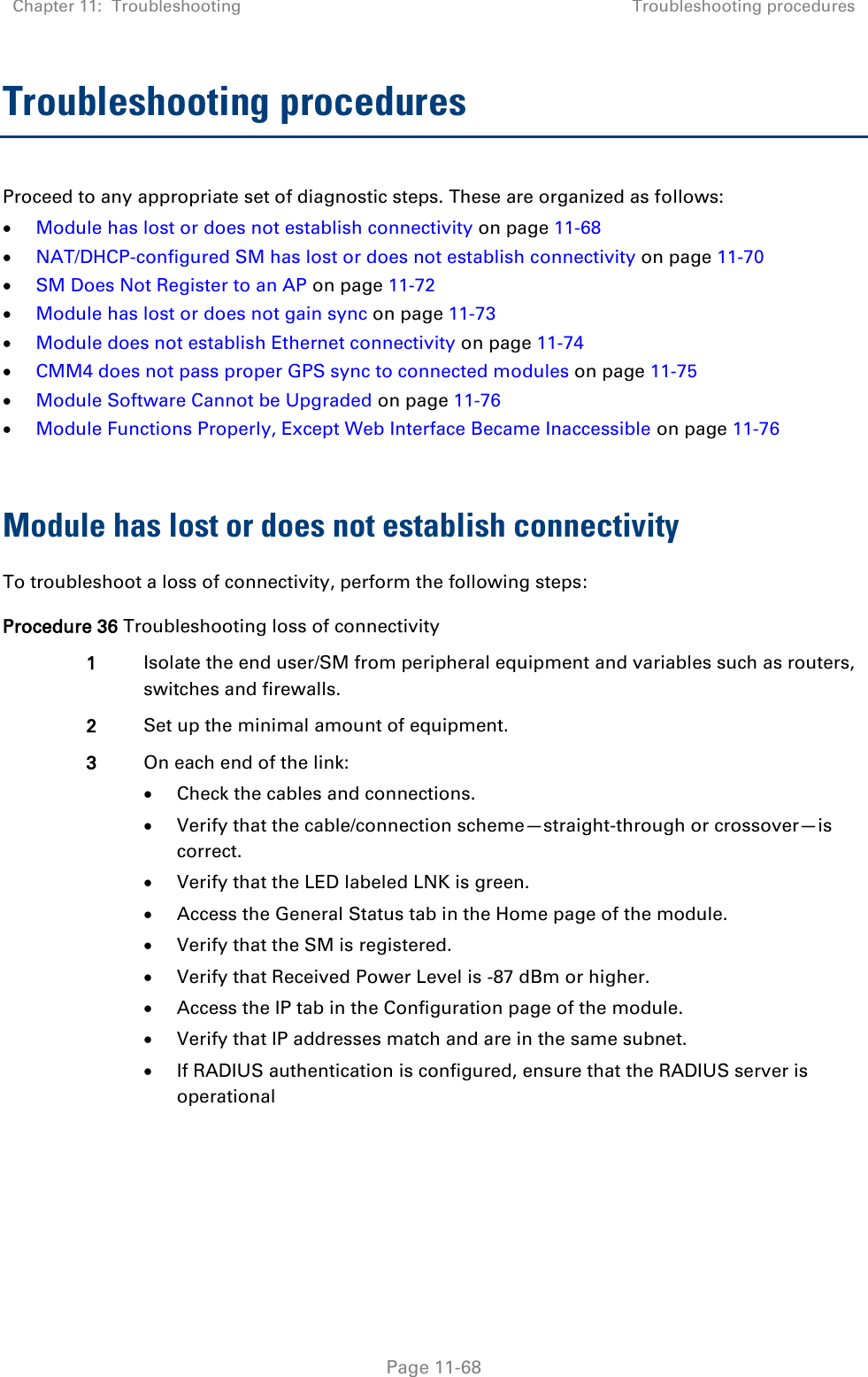 Chapter 11:  Troubleshooting Troubleshooting procedures   Page 11-68 Troubleshooting procedures Proceed to any appropriate set of diagnostic steps. These are organized as follows:  Module has lost or does not establish connectivity on page 11-68  NAT/DHCP-configured SM has lost or does not establish connectivity on page 11-70  SM Does Not Register to an AP on page 11-72  Module has lost or does not gain sync on page 11-73  Module does not establish Ethernet connectivity on page 11-74  CMM4 does not pass proper GPS sync to connected modules on page 11-75  Module Software Cannot be Upgraded on page 11-76  Module Functions Properly, Except Web Interface Became Inaccessible on page 11-76  Module has lost or does not establish connectivity To troubleshoot a loss of connectivity, perform the following steps: Procedure 36 Troubleshooting loss of connectivity 1 Isolate the end user/SM from peripheral equipment and variables such as routers, switches and firewalls.  2 Set up the minimal amount of equipment. 3 On each end of the link:  Check the cables and connections.  Verify that the cable/connection scheme—straight-through or crossover—is correct.  Verify that the LED labeled LNK is green.  Access the General Status tab in the Home page of the module.  Verify that the SM is registered.  Verify that Received Power Level is -87 dBm or higher.  Access the IP tab in the Configuration page of the module.  Verify that IP addresses match and are in the same subnet.  If RADIUS authentication is configured, ensure that the RADIUS server is operational  
