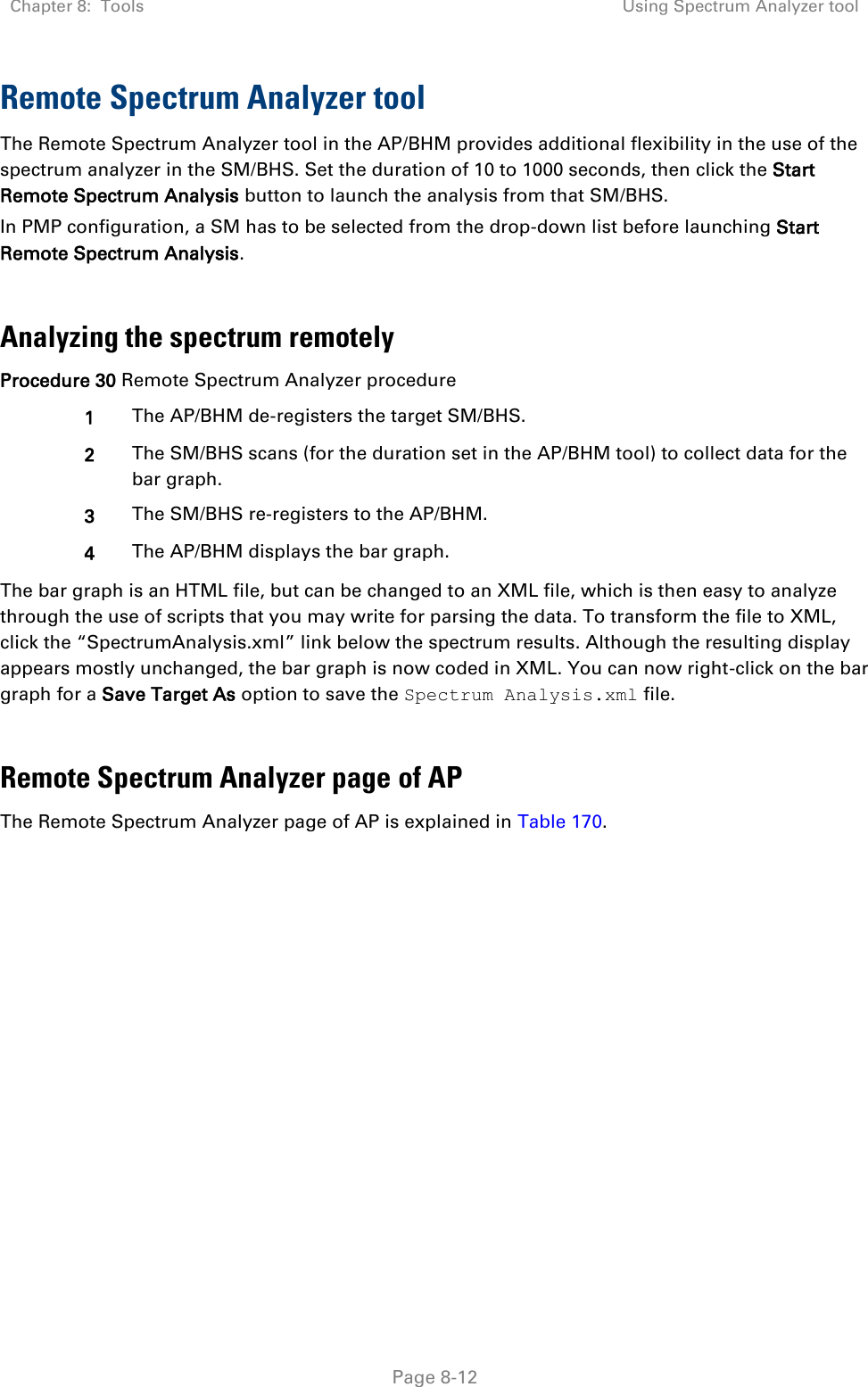 Chapter 8:  Tools Using Spectrum Analyzer tool   Page 8-12 Remote Spectrum Analyzer tool  The Remote Spectrum Analyzer tool in the AP/BHM provides additional flexibility in the use of the spectrum analyzer in the SM/BHS. Set the duration of 10 to 1000 seconds, then click the Start Remote Spectrum Analysis button to launch the analysis from that SM/BHS.  In PMP configuration, a SM has to be selected from the drop-down list before launching Start Remote Spectrum Analysis.  Analyzing the spectrum remotely Procedure 30 Remote Spectrum Analyzer procedure 1 The AP/BHM de-registers the target SM/BHS. 2 The SM/BHS scans (for the duration set in the AP/BHM tool) to collect data for the bar graph. 3 The SM/BHS re-registers to the AP/BHM. 4 The AP/BHM displays the bar graph. The bar graph is an HTML file, but can be changed to an XML file, which is then easy to analyze through the use of scripts that you may write for parsing the data. To transform the file to XML, click the “SpectrumAnalysis.xml” link below the spectrum results. Although the resulting display appears mostly unchanged, the bar graph is now coded in XML. You can now right-click on the bar graph for a Save Target As option to save the Spectrum Analysis.xml file.  Remote Spectrum Analyzer page of AP The Remote Spectrum Analyzer page of AP is explained in Table 170. 
