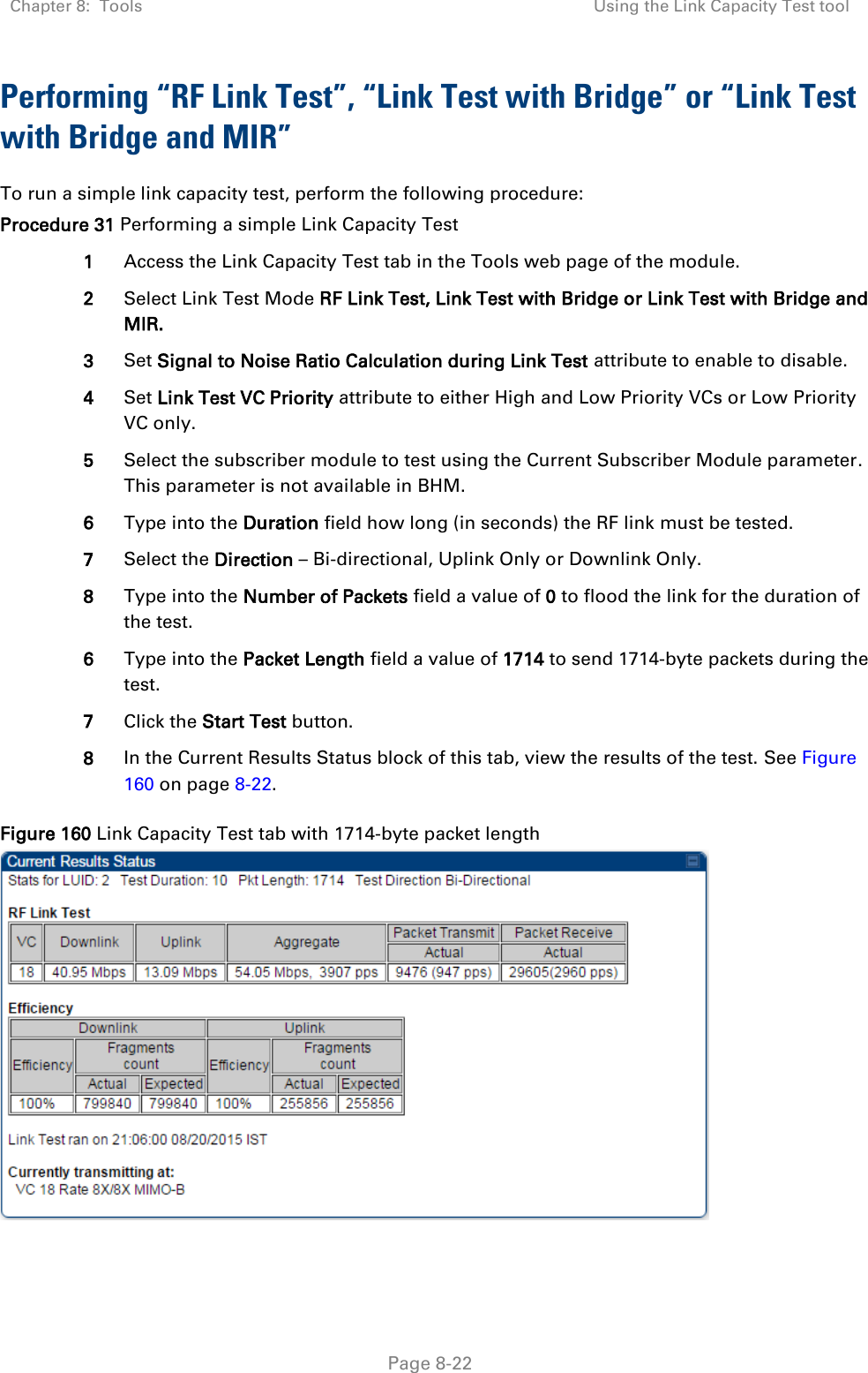 Chapter 8:  Tools Using the Link Capacity Test tool   Page 8-22 Performing “RF Link Test”, “Link Test with Bridge” or “Link Test with Bridge and MIR” To run a simple link capacity test, perform the following procedure: Procedure 31 Performing a simple Link Capacity Test 1 Access the Link Capacity Test tab in the Tools web page of the module. 2 Select Link Test Mode RF Link Test, Link Test with Bridge or Link Test with Bridge and MIR. 3 Set Signal to Noise Ratio Calculation during Link Test attribute to enable to disable. 4 Set Link Test VC Priority attribute to either High and Low Priority VCs or Low Priority VC only. 5 Select the subscriber module to test using the Current Subscriber Module parameter. This parameter is not available in BHM. 6 Type into the Duration field how long (in seconds) the RF link must be tested. 7 Select the Direction – Bi-directional, Uplink Only or Downlink Only. 8 Type into the Number of Packets field a value of 0 to flood the link for the duration of the test. 6 Type into the Packet Length field a value of 1714 to send 1714-byte packets during the test. 7 Click the Start Test button. 8 In the Current Results Status block of this tab, view the results of the test. See Figure 160 on page 8-22. Figure 160 Link Capacity Test tab with 1714-byte packet length   
