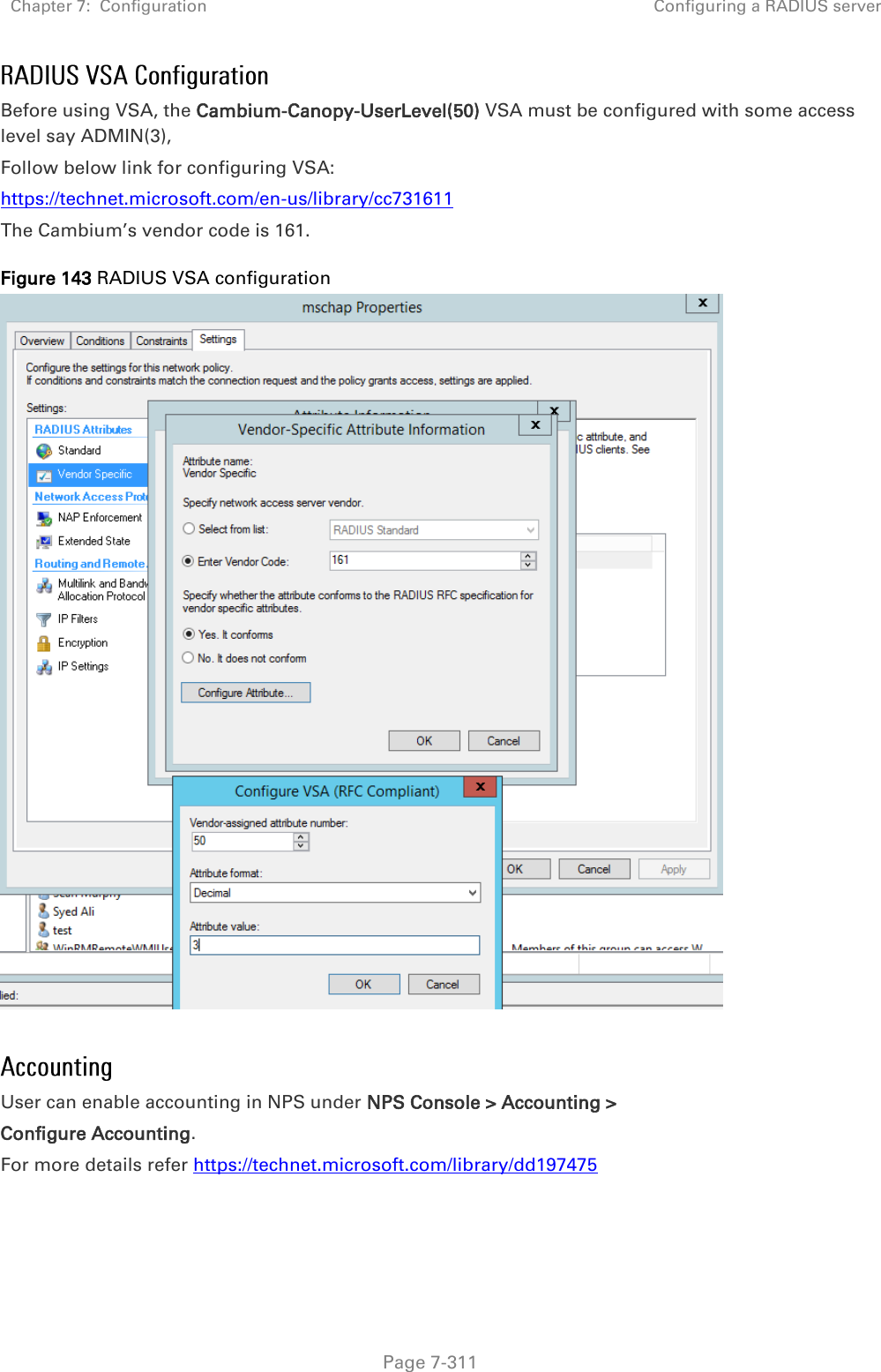 Chapter 7:  Configuration Configuring a RADIUS server   Page 7-311 Before using VSA, the Cambium-Canopy-UserLevel(50) VSA must be configured with some access level say ADMIN(3),  Follow below link for configuring VSA: https://technet.microsoft.com/en-us/library/cc731611  The Cambium’s vendor code is 161. Figure 143 RADIUS VSA configuration   User can enable accounting in NPS under NPS Console &gt; Accounting &gt;  Configure Accounting. For more details refer https://technet.microsoft.com/library/dd197475    