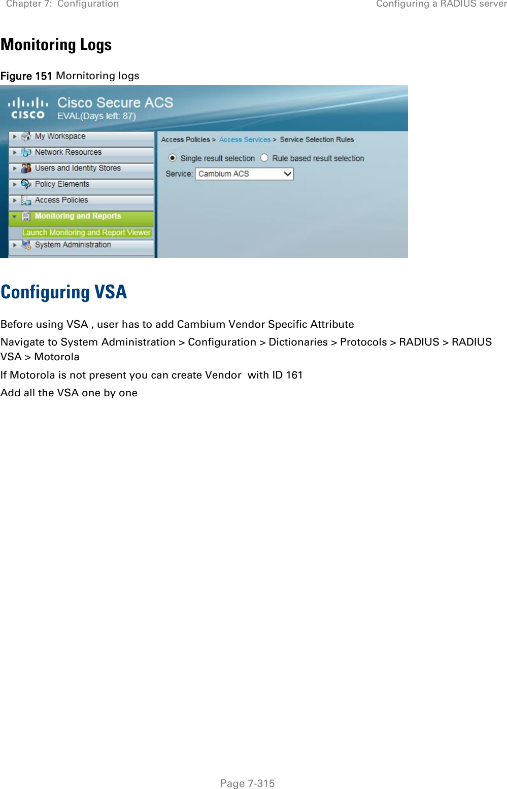 Chapter 7:  Configuration Configuring a RADIUS server   Page 7-315 Monitoring Logs Figure 151 Mornitoring logs  Configuring VSA Before using VSA , user has to add Cambium Vendor Specific Attribute Navigate to System Administration &gt; Configuration &gt; Dictionaries &gt; Protocols &gt; RADIUS &gt; RADIUS VSA &gt; Motorola If Motorola is not present you can create Vendor  with ID 161 Add all the VSA one by one   