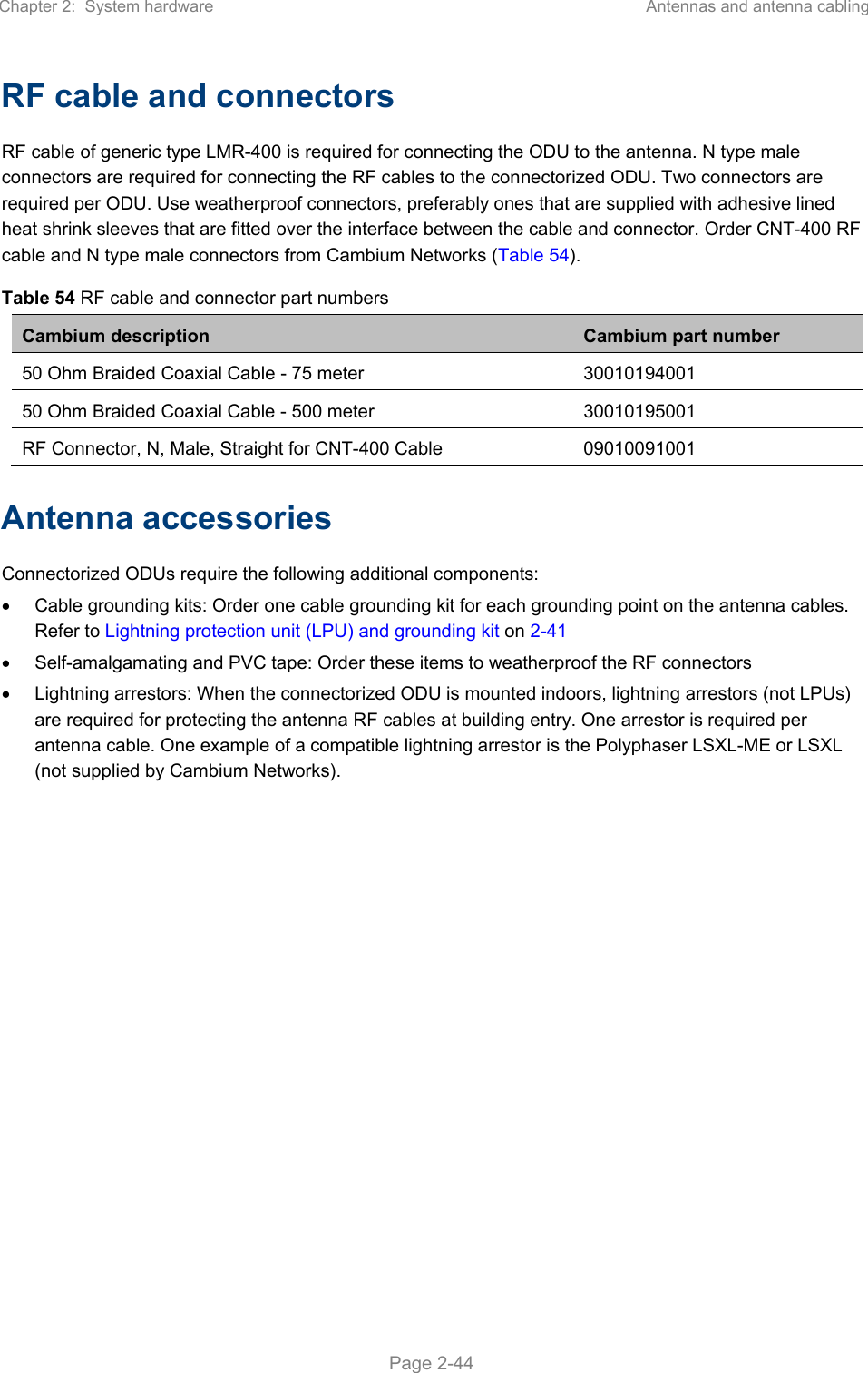Chapter 2:  System hardware  Antennas and antenna cabling   Page 2-44 RF cable and connectors RF cable of generic type LMR-400 is required for connecting the ODU to the antenna. N type male connectors are required for connecting the RF cables to the connectorized ODU. Two connectors are required per ODU. Use weatherproof connectors, preferably ones that are supplied with adhesive lined heat shrink sleeves that are fitted over the interface between the cable and connector. Order CNT-400 RF cable and N type male connectors from Cambium Networks (Table 54). Table 54 RF cable and connector part numbers Cambium description  Cambium part number 50 Ohm Braided Coaxial Cable - 75 meter 30010194001 50 Ohm Braided Coaxial Cable - 500 meter 30010195001 RF Connector, N, Male, Straight for CNT-400 Cable  09010091001 Antenna accessories Connectorized ODUs require the following additional components:   Cable grounding kits: Order one cable grounding kit for each grounding point on the antenna cables. Refer to Lightning protection unit (LPU) and grounding kit on 2-41   Self-amalgamating and PVC tape: Order these items to weatherproof the RF connectors   Lightning arrestors: When the connectorized ODU is mounted indoors, lightning arrestors (not LPUs) are required for protecting the antenna RF cables at building entry. One arrestor is required per antenna cable. One example of a compatible lightning arrestor is the Polyphaser LSXL-ME or LSXL (not supplied by Cambium Networks). 