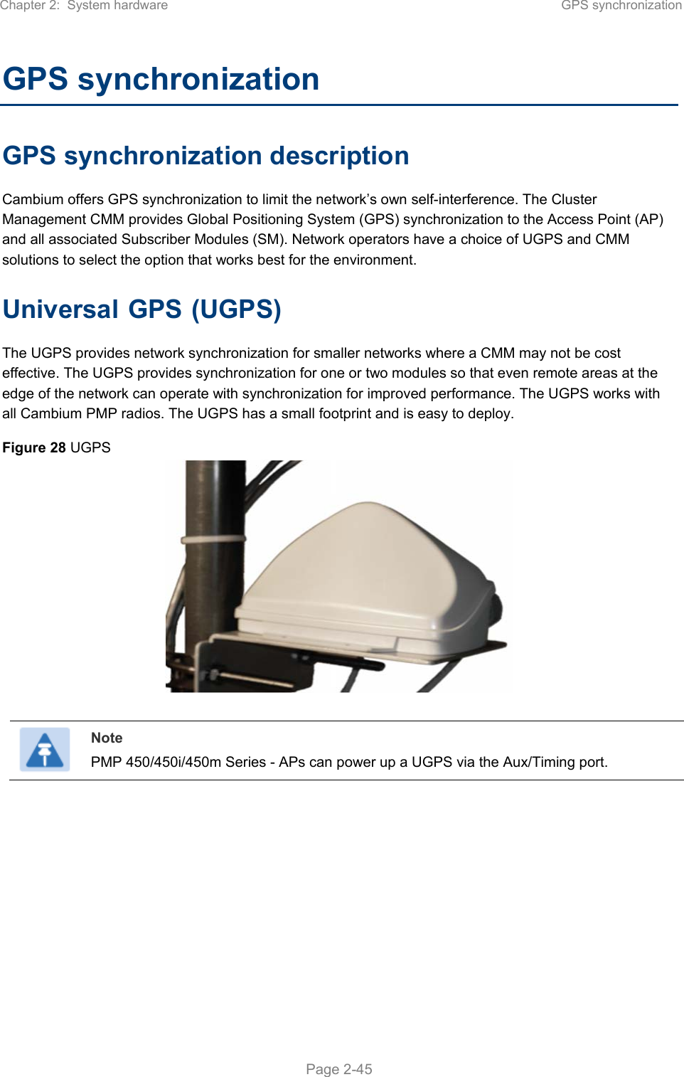 Chapter 2:  System hardware  GPS synchronization   Page 2-45 GPS synchronization GPS synchronization description Cambium offers GPS synchronization to limit the network’s own self-interference. The Cluster Management CMM provides Global Positioning System (GPS) synchronization to the Access Point (AP) and all associated Subscriber Modules (SM). Network operators have a choice of UGPS and CMM solutions to select the option that works best for the environment. Universal GPS (UGPS) The UGPS provides network synchronization for smaller networks where a CMM may not be cost effective. The UGPS provides synchronization for one or two modules so that even remote areas at the edge of the network can operate with synchronization for improved performance. The UGPS works with all Cambium PMP radios. The UGPS has a small footprint and is easy to deploy. Figure 28 UGPS    Note PMP 450/450i/450m Series - APs can power up a UGPS via the Aux/Timing port.    