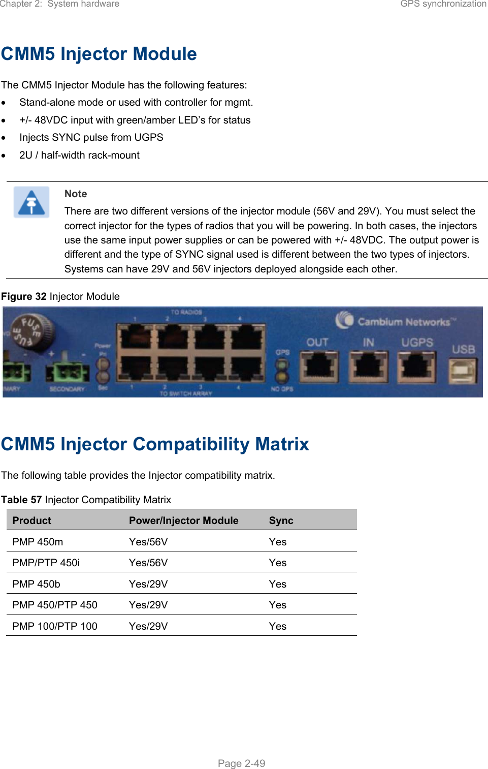 Chapter 2:  System hardware  GPS synchronization   Page 2-49 CMM5 Injector Module The CMM5 Injector Module has the following features:   Stand-alone mode or used with controller for mgmt.   +/- 48VDC input with green/amber LED’s for status   Injects SYNC pulse from UGPS   2U / half-width rack-mount   Note There are two different versions of the injector module (56V and 29V). You must select the correct injector for the types of radios that you will be powering. In both cases, the injectors use the same input power supplies or can be powered with +/- 48VDC. The output power is different and the type of SYNC signal used is different between the two types of injectors. Systems can have 29V and 56V injectors deployed alongside each other. Figure 32 Injector Module   CMM5 Injector Compatibility Matrix The following table provides the Injector compatibility matrix. Table 57 Injector Compatibility Matrix Product  Power/Injector Module  Sync PMP 450m  Yes/56V  Yes PMP/PTP 450i  Yes/56V  Yes PMP 450b  Yes/29V  Yes PMP 450/PTP 450  Yes/29V  Yes PMP 100/PTP 100  Yes/29V  Yes  