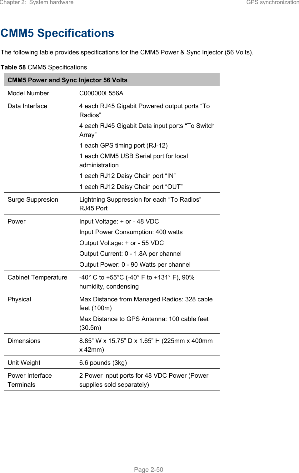 Chapter 2:  System hardware  GPS synchronization   Page 2-50 CMM5 Specifications The following table provides specifications for the CMM5 Power &amp; Sync Injector (56 Volts). Table 58 CMM5 Specifications CMM5 Power and Sync Injector 56 Volts Model Number  C000000L556A Data Interface  4 each RJ45 Gigabit Powered output ports “To Radios” 4 each RJ45 Gigabit Data input ports “To Switch Array” 1 each GPS timing port (RJ-12) 1 each CMM5 USB Serial port for local administration 1 each RJ12 Daisy Chain port “IN” 1 each RJ12 Daisy Chain port “OUT” Surge Suppresion  Lightning Suppression for each “To Radios” RJ45 Port Power  Input Voltage: + or - 48 VDC Input Power Consumption: 400 watts Output Voltage: + or - 55 VDC Output Current: 0 - 1.8A per channel Output Power: 0 - 90 Watts per channel Cabinet Temperature  -40° C to +55°C (-40° F to +131° F), 90% humidity, condensing Physical  Max Distance from Managed Radios: 328 cable feet (100m) Max Distance to GPS Antenna: 100 cable feet (30.5m) Dimensions  8.85” W x 15.75” D x 1.65” H (225mm x 400mm x 42mm) Unit Weight  6.6 pounds (3kg) Power Interface Terminals 2 Power input ports for 48 VDC Power (Power supplies sold separately)    