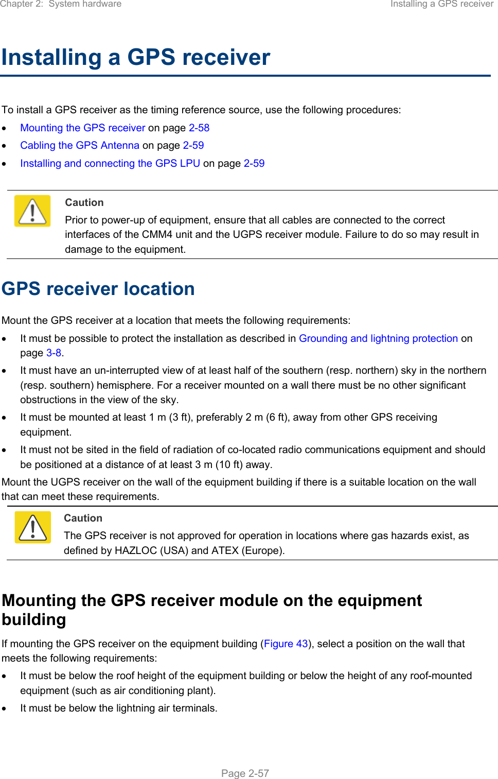Chapter 2:  System hardware  Installing a GPS receiver   Page 2-57 Installing a GPS receiver  To install a GPS receiver as the timing reference source, use the following procedures:  Mounting the GPS receiver on page 2-58  Cabling the GPS Antenna on page 2-59  Installing and connecting the GPS LPU on page 2-59   Caution Prior to power-up of equipment, ensure that all cables are connected to the correct interfaces of the CMM4 unit and the UGPS receiver module. Failure to do so may result in damage to the equipment. GPS receiver location Mount the GPS receiver at a location that meets the following requirements:   It must be possible to protect the installation as described in Grounding and lightning protection on page 3-8.   It must have an un-interrupted view of at least half of the southern (resp. northern) sky in the northern (resp. southern) hemisphere. For a receiver mounted on a wall there must be no other significant obstructions in the view of the sky.   It must be mounted at least 1 m (3 ft), preferably 2 m (6 ft), away from other GPS receiving equipment.   It must not be sited in the field of radiation of co-located radio communications equipment and should be positioned at a distance of at least 3 m (10 ft) away. Mount the UGPS receiver on the wall of the equipment building if there is a suitable location on the wall that can meet these requirements.   Caution The GPS receiver is not approved for operation in locations where gas hazards exist, as defined by HAZLOC (USA) and ATEX (Europe).  Mounting the GPS receiver module on the equipment building If mounting the GPS receiver on the equipment building (Figure 43), select a position on the wall that meets the following requirements:   It must be below the roof height of the equipment building or below the height of any roof-mounted equipment (such as air conditioning plant).   It must be below the lightning air terminals. 