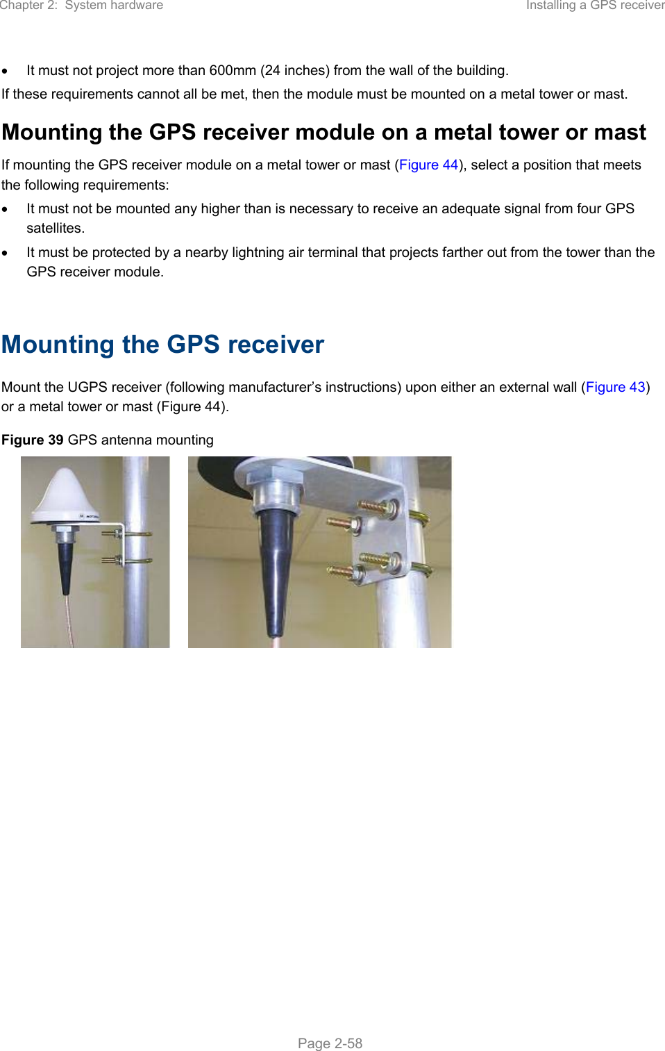 Chapter 2:  System hardware  Installing a GPS receiver   Page 2-58   It must not project more than 600mm (24 inches) from the wall of the building. If these requirements cannot all be met, then the module must be mounted on a metal tower or mast. Mounting the GPS receiver module on a metal tower or mast If mounting the GPS receiver module on a metal tower or mast (Figure 44), select a position that meets the following requirements:   It must not be mounted any higher than is necessary to receive an adequate signal from four GPS satellites.   It must be protected by a nearby lightning air terminal that projects farther out from the tower than the GPS receiver module.  Mounting the GPS receiver Mount the UGPS receiver (following manufacturer’s instructions) upon either an external wall (Figure 43) or a metal tower or mast (Figure 44). Figure 39 GPS antenna mounting     