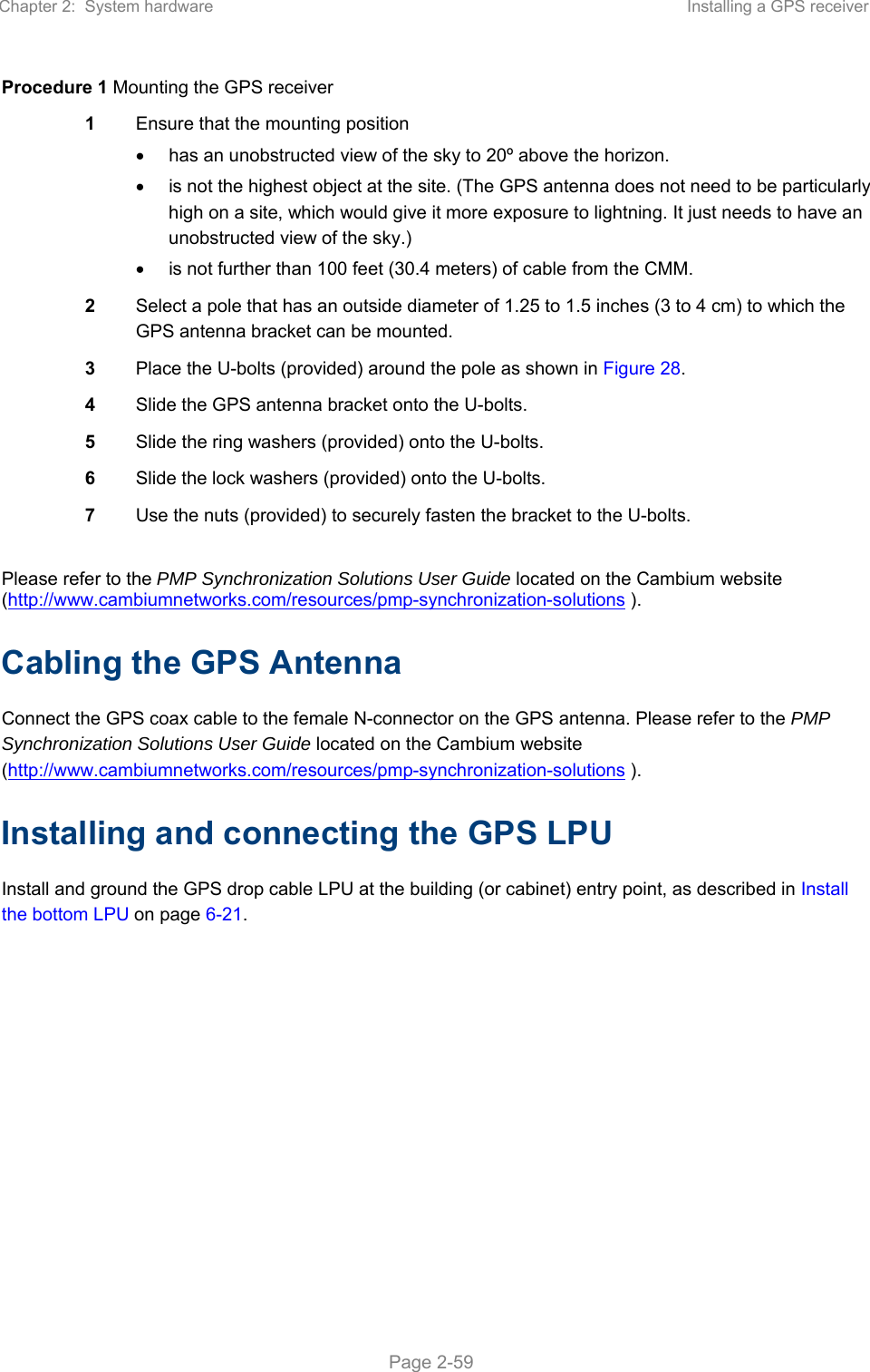 Chapter 2:  System hardware  Installing a GPS receiver   Page 2-59 Procedure 1 Mounting the GPS receiver 1  Ensure that the mounting position   has an unobstructed view of the sky to 20º above the horizon.   is not the highest object at the site. (The GPS antenna does not need to be particularly high on a site, which would give it more exposure to lightning. It just needs to have an unobstructed view of the sky.)   is not further than 100 feet (30.4 meters) of cable from the CMM. 2  Select a pole that has an outside diameter of 1.25 to 1.5 inches (3 to 4 cm) to which the GPS antenna bracket can be mounted. 3  Place the U-bolts (provided) around the pole as shown in Figure 28. 4  Slide the GPS antenna bracket onto the U-bolts. 5  Slide the ring washers (provided) onto the U-bolts. 6  Slide the lock washers (provided) onto the U-bolts. 7  Use the nuts (provided) to securely fasten the bracket to the U-bolts.  Please refer to the PMP Synchronization Solutions User Guide located on the Cambium website (http://www.cambiumnetworks.com/resources/pmp-synchronization-solutions ). Cabling the GPS Antenna Connect the GPS coax cable to the female N-connector on the GPS antenna. Please refer to the PMP Synchronization Solutions User Guide located on the Cambium website (http://www.cambiumnetworks.com/resources/pmp-synchronization-solutions ). Installing and connecting the GPS LPU Install and ground the GPS drop cable LPU at the building (or cabinet) entry point, as described in Install the bottom LPU on page 6-21.  
