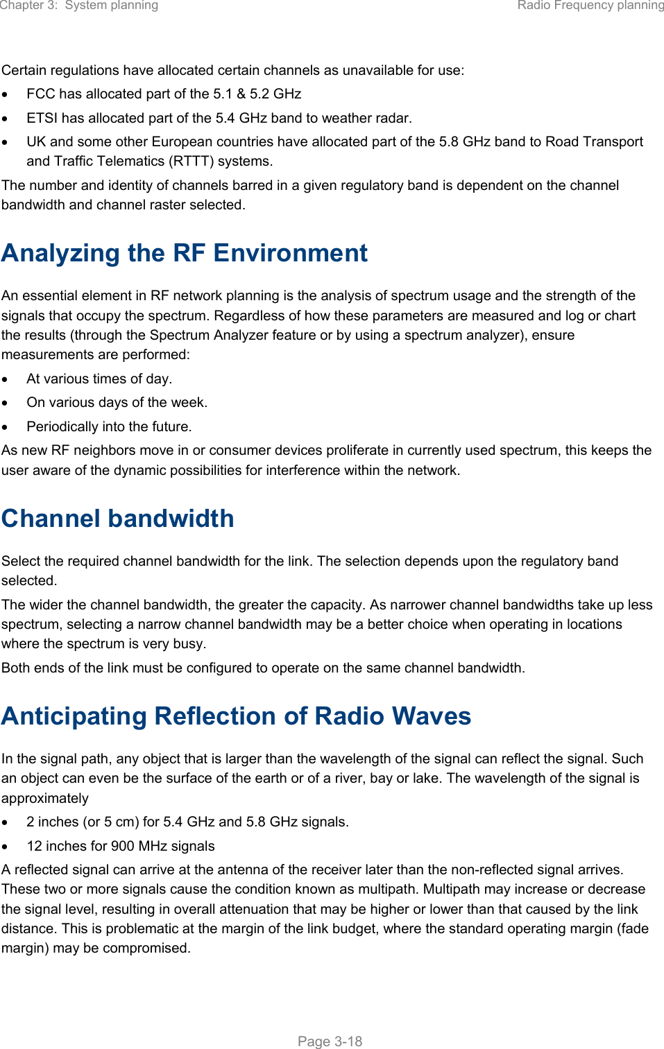 Chapter 3:  System planning  Radio Frequency planning   Page 3-18 Certain regulations have allocated certain channels as unavailable for use:   FCC has allocated part of the 5.1 &amp; 5.2 GHz   ETSI has allocated part of the 5.4 GHz band to weather radar.   UK and some other European countries have allocated part of the 5.8 GHz band to Road Transport and Traffic Telematics (RTTT) systems. The number and identity of channels barred in a given regulatory band is dependent on the channel bandwidth and channel raster selected. Analyzing the RF Environment An essential element in RF network planning is the analysis of spectrum usage and the strength of the signals that occupy the spectrum. Regardless of how these parameters are measured and log or chart the results (through the Spectrum Analyzer feature or by using a spectrum analyzer), ensure measurements are performed:   At various times of day.   On various days of the week.   Periodically into the future. As new RF neighbors move in or consumer devices proliferate in currently used spectrum, this keeps the user aware of the dynamic possibilities for interference within the network. Channel bandwidth Select the required channel bandwidth for the link. The selection depends upon the regulatory band selected.  The wider the channel bandwidth, the greater the capacity. As narrower channel bandwidths take up less spectrum, selecting a narrow channel bandwidth may be a better choice when operating in locations where the spectrum is very busy.  Both ends of the link must be configured to operate on the same channel bandwidth. Anticipating Reflection of Radio Waves In the signal path, any object that is larger than the wavelength of the signal can reflect the signal. Such an object can even be the surface of the earth or of a river, bay or lake. The wavelength of the signal is approximately   2 inches (or 5 cm) for 5.4 GHz and 5.8 GHz signals.   12 inches for 900 MHz signals A reflected signal can arrive at the antenna of the receiver later than the non-reflected signal arrives. These two or more signals cause the condition known as multipath. Multipath may increase or decrease the signal level, resulting in overall attenuation that may be higher or lower than that caused by the link distance. This is problematic at the margin of the link budget, where the standard operating margin (fade margin) may be compromised. 