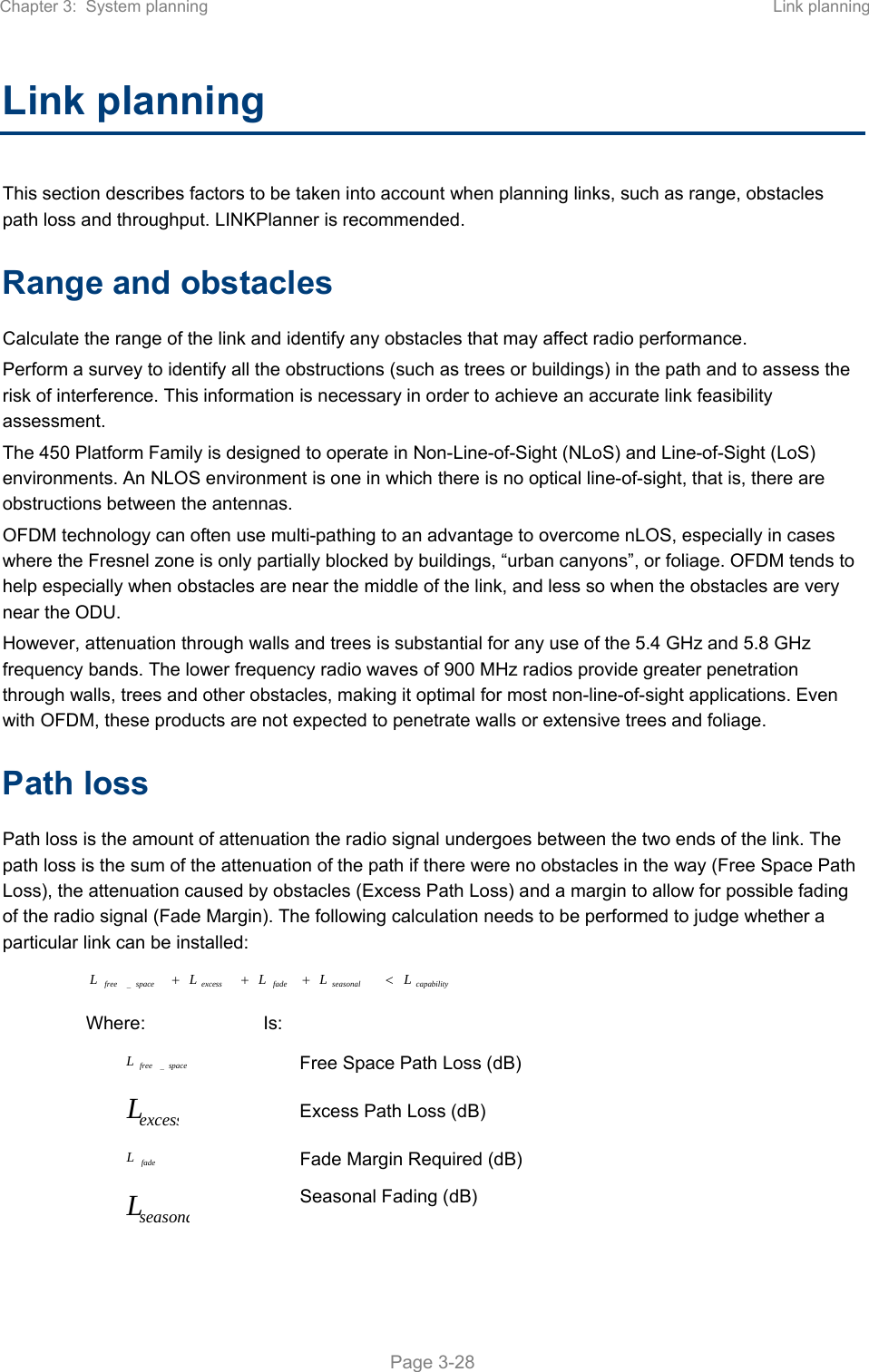 Chapter 3:  System planning  Link planning   Page 3-28 Link planning This section describes factors to be taken into account when planning links, such as range, obstacles path loss and throughput. LINKPlanner is recommended. Range and obstacles Calculate the range of the link and identify any obstacles that may affect radio performance. Perform a survey to identify all the obstructions (such as trees or buildings) in the path and to assess the risk of interference. This information is necessary in order to achieve an accurate link feasibility assessment. The 450 Platform Family is designed to operate in Non-Line-of-Sight (NLoS) and Line-of-Sight (LoS) environments. An NLOS environment is one in which there is no optical line-of-sight, that is, there are obstructions between the antennas. OFDM technology can often use multi-pathing to an advantage to overcome nLOS, especially in cases where the Fresnel zone is only partially blocked by buildings, “urban canyons”, or foliage. OFDM tends to help especially when obstacles are near the middle of the link, and less so when the obstacles are very near the ODU. However, attenuation through walls and trees is substantial for any use of the 5.4 GHz and 5.8 GHz frequency bands. The lower frequency radio waves of 900 MHz radios provide greater penetration through walls, trees and other obstacles, making it optimal for most non-line-of-sight applications. Even with OFDM, these products are not expected to penetrate walls or extensive trees and foliage. Path loss Path loss is the amount of attenuation the radio signal undergoes between the two ends of the link. The path loss is the sum of the attenuation of the path if there were no obstacles in the way (Free Space Path Loss), the attenuation caused by obstacles (Excess Path Loss) and a margin to allow for possible fading of the radio signal (Fade Margin). The following calculation needs to be performed to judge whether a particular link can be installed: capabilityseasonalfadeexcessspacefree LLLLL _ Where:  Is: spacefreeL_ Free Space Path Loss (dB) excessL Excess Path Loss (dB) fadeL Fade Margin Required (dB) seasonaL Seasonal Fading (dB) 