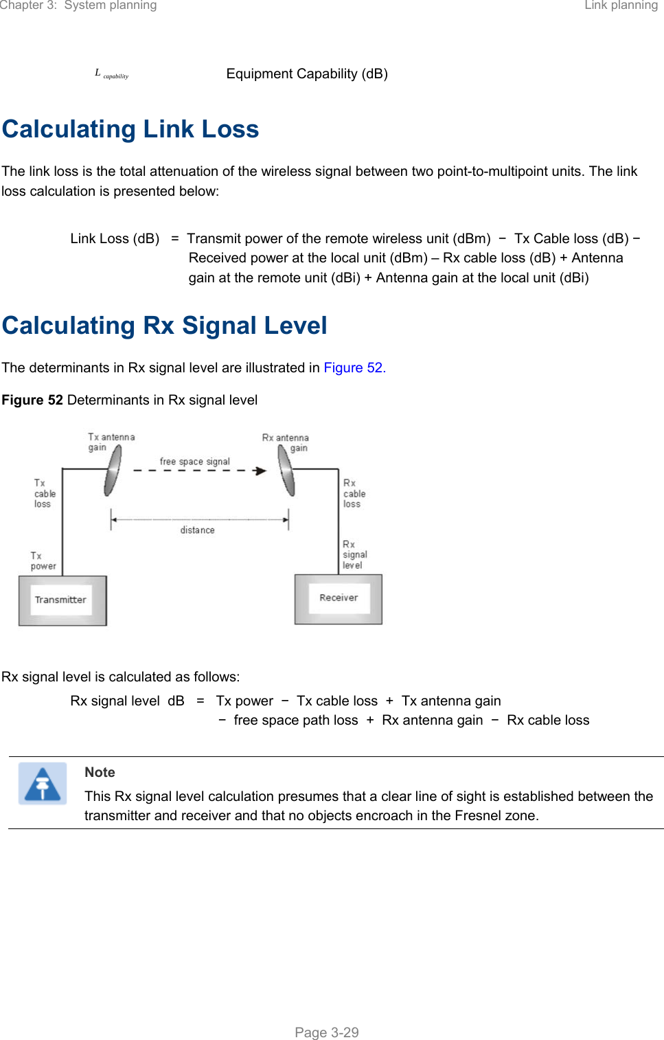 Chapter 3:  System planning  Link planning   Page 3-29 capabilityL Equipment Capability (dB) Calculating Link Loss The link loss is the total attenuation of the wireless signal between two point-to-multipoint units. The link loss calculation is presented below:  Link Loss (dB)   =  Transmit power of the remote wireless unit (dBm)  −  Tx Cable loss (dB) −  Received power at the local unit (dBm) – Rx cable loss (dB) + Antenna gain at the remote unit (dBi) + Antenna gain at the local unit (dBi) Calculating Rx Signal Level The determinants in Rx signal level are illustrated in Figure 52. Figure 52 Determinants in Rx signal level   Rx signal level is calculated as follows: Rx signal level  dB   =   Tx power  −  Tx cable loss  +  Tx antenna gain   −  free space path loss  +  Rx antenna gain  −  Rx cable loss   Note This Rx signal level calculation presumes that a clear line of sight is established between the transmitter and receiver and that no objects encroach in the Fresnel zone.  