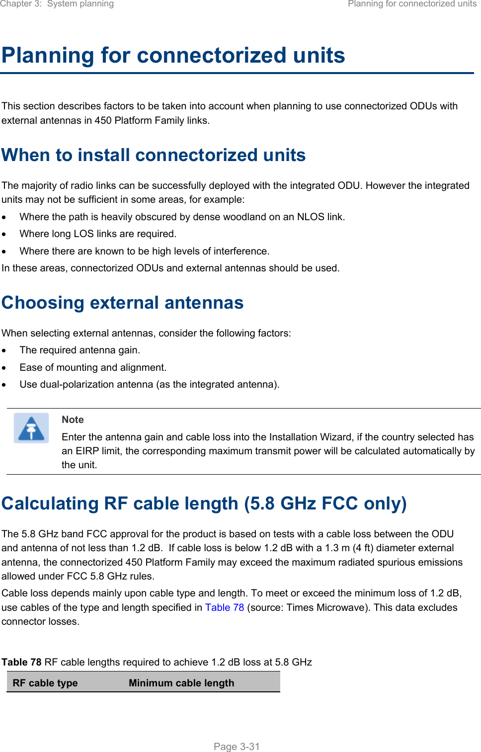 Chapter 3:  System planning  Planning for connectorized units   Page 3-31 Planning for connectorized units This section describes factors to be taken into account when planning to use connectorized ODUs with external antennas in 450 Platform Family links. When to install connectorized units The majority of radio links can be successfully deployed with the integrated ODU. However the integrated units may not be sufficient in some areas, for example:   Where the path is heavily obscured by dense woodland on an NLOS link.   Where long LOS links are required.    Where there are known to be high levels of interference. In these areas, connectorized ODUs and external antennas should be used. Choosing external antennas When selecting external antennas, consider the following factors:   The required antenna gain.   Ease of mounting and alignment.   Use dual-polarization antenna (as the integrated antenna).   Note Enter the antenna gain and cable loss into the Installation Wizard, if the country selected has an EIRP limit, the corresponding maximum transmit power will be calculated automatically by the unit. Calculating RF cable length (5.8 GHz FCC only) The 5.8 GHz band FCC approval for the product is based on tests with a cable loss between the ODU and antenna of not less than 1.2 dB.  If cable loss is below 1.2 dB with a 1.3 m (4 ft) diameter external antenna, the connectorized 450 Platform Family may exceed the maximum radiated spurious emissions allowed under FCC 5.8 GHz rules. Cable loss depends mainly upon cable type and length. To meet or exceed the minimum loss of 1.2 dB, use cables of the type and length specified in Table 78 (source: Times Microwave). This data excludes connector losses.  Table 78 RF cable lengths required to achieve 1.2 dB loss at 5.8 GHz RF cable type  Minimum cable length 