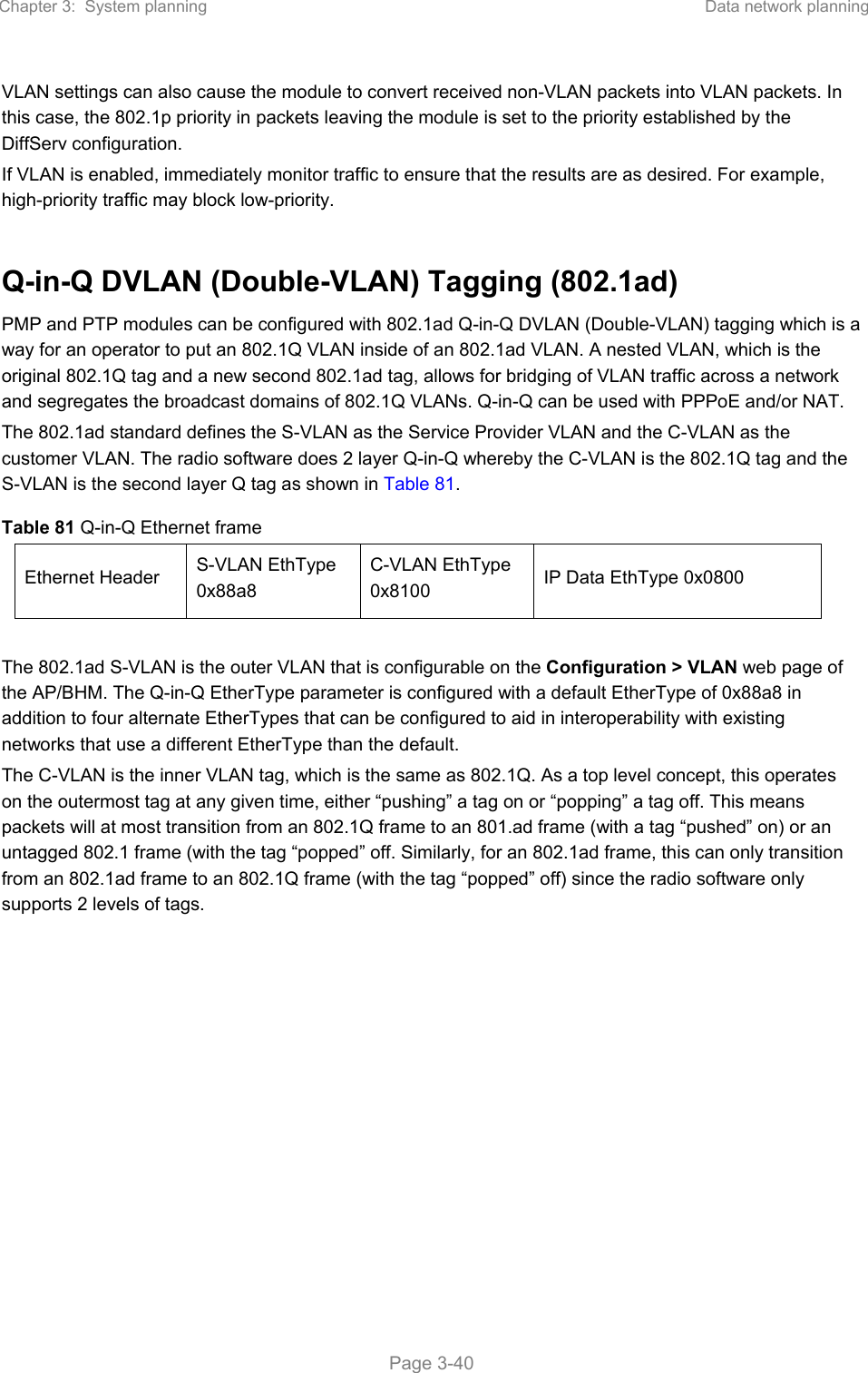 Chapter 3:  System planning  Data network planning   Page 3-40 VLAN settings can also cause the module to convert received non-VLAN packets into VLAN packets. In this case, the 802.1p priority in packets leaving the module is set to the priority established by the DiffServ configuration. If VLAN is enabled, immediately monitor traffic to ensure that the results are as desired. For example, high-priority traffic may block low-priority.  Q-in-Q DVLAN (Double-VLAN) Tagging (802.1ad) PMP and PTP modules can be configured with 802.1ad Q-in-Q DVLAN (Double-VLAN) tagging which is a way for an operator to put an 802.1Q VLAN inside of an 802.1ad VLAN. A nested VLAN, which is the original 802.1Q tag and a new second 802.1ad tag, allows for bridging of VLAN traffic across a network and segregates the broadcast domains of 802.1Q VLANs. Q-in-Q can be used with PPPoE and/or NAT. The 802.1ad standard defines the S-VLAN as the Service Provider VLAN and the C-VLAN as the customer VLAN. The radio software does 2 layer Q-in-Q whereby the C-VLAN is the 802.1Q tag and the S-VLAN is the second layer Q tag as shown in Table 81. Table 81 Q-in-Q Ethernet frame Ethernet Header  S-VLAN EthType 0x88a8 C-VLAN EthType 0x8100  IP Data EthType 0x0800  The 802.1ad S-VLAN is the outer VLAN that is configurable on the Configuration &gt; VLAN web page of the AP/BHM. The Q-in-Q EtherType parameter is configured with a default EtherType of 0x88a8 in addition to four alternate EtherTypes that can be configured to aid in interoperability with existing networks that use a different EtherType than the default. The C-VLAN is the inner VLAN tag, which is the same as 802.1Q. As a top level concept, this operates on the outermost tag at any given time, either “pushing” a tag on or “popping” a tag off. This means packets will at most transition from an 802.1Q frame to an 801.ad frame (with a tag “pushed” on) or an untagged 802.1 frame (with the tag “popped” off. Similarly, for an 802.1ad frame, this can only transition from an 802.1ad frame to an 802.1Q frame (with the tag “popped” off) since the radio software only supports 2 levels of tags. 