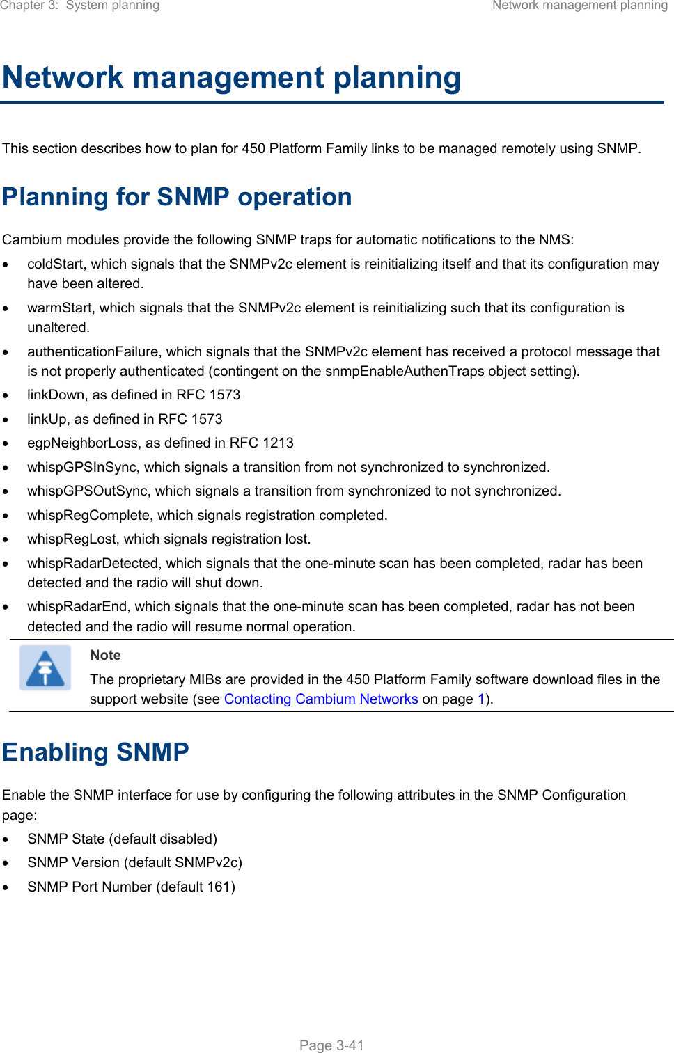 Chapter 3:  System planning  Network management planning   Page 3-41 Network management planning This section describes how to plan for 450 Platform Family links to be managed remotely using SNMP. Planning for SNMP operation Cambium modules provide the following SNMP traps for automatic notifications to the NMS:   coldStart, which signals that the SNMPv2c element is reinitializing itself and that its configuration may have been altered.   warmStart, which signals that the SNMPv2c element is reinitializing such that its configuration is unaltered.   authenticationFailure, which signals that the SNMPv2c element has received a protocol message that is not properly authenticated (contingent on the snmpEnableAuthenTraps object setting).   linkDown, as defined in RFC 1573   linkUp, as defined in RFC 1573   egpNeighborLoss, as defined in RFC 1213   whispGPSInSync, which signals a transition from not synchronized to synchronized.   whispGPSOutSync, which signals a transition from synchronized to not synchronized.   whispRegComplete, which signals registration completed.    whispRegLost, which signals registration lost.    whispRadarDetected, which signals that the one-minute scan has been completed, radar has been detected and the radio will shut down.    whispRadarEnd, which signals that the one-minute scan has been completed, radar has not been detected and the radio will resume normal operation.   Note The proprietary MIBs are provided in the 450 Platform Family software download files in the support website (see Contacting Cambium Networks on page 1). Enabling SNMP Enable the SNMP interface for use by configuring the following attributes in the SNMP Configuration page:   SNMP State (default disabled)   SNMP Version (default SNMPv2c)   SNMP Port Number (default 161) 