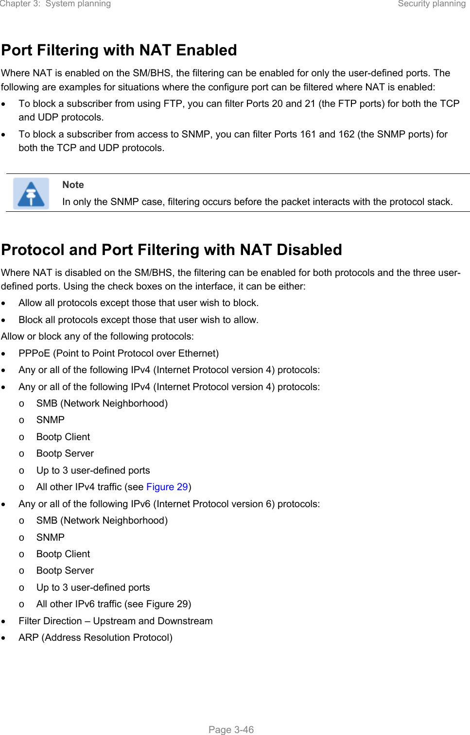 Chapter 3:  System planning  Security planning   Page 3-46 Port Filtering with NAT Enabled  Where NAT is enabled on the SM/BHS, the filtering can be enabled for only the user-defined ports. The following are examples for situations where the configure port can be filtered where NAT is enabled:    To block a subscriber from using FTP, you can filter Ports 20 and 21 (the FTP ports) for both the TCP and UDP protocols.    To block a subscriber from access to SNMP, you can filter Ports 161 and 162 (the SNMP ports) for both the TCP and UDP protocols.    Note In only the SNMP case, filtering occurs before the packet interacts with the protocol stack.  Protocol and Port Filtering with NAT Disabled  Where NAT is disabled on the SM/BHS, the filtering can be enabled for both protocols and the three user-defined ports. Using the check boxes on the interface, it can be either:    Allow all protocols except those that user wish to block.    Block all protocols except those that user wish to allow.  Allow or block any of the following protocols:    PPPoE (Point to Point Protocol over Ethernet)    Any or all of the following IPv4 (Internet Protocol version 4) protocols:    Any or all of the following IPv4 (Internet Protocol version 4) protocols:  o  SMB (Network Neighborhood)  o  SNMP  o  Bootp Client  o  Bootp Server  o  Up to 3 user-defined ports  o  All other IPv4 traffic (see Figure 29)    Any or all of the following IPv6 (Internet Protocol version 6) protocols:  o  SMB (Network Neighborhood)  o  SNMP  o  Bootp Client  o  Bootp Server o  Up to 3 user-defined ports o  All other IPv6 traffic (see Figure 29)   Filter Direction – Upstream and Downstream   ARP (Address Resolution Protocol) 