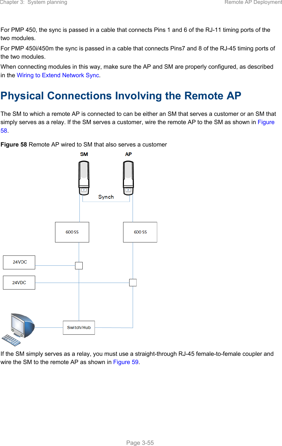 Chapter 3:  System planning  Remote AP Deployment   Page 3-55 For PMP 450, the sync is passed in a cable that connects Pins 1 and 6 of the RJ-11 timing ports of the two modules.  For PMP 450i/450m the sync is passed in a cable that connects Pins7 and 8 of the RJ-45 timing ports of the two modules. When connecting modules in this way, make sure the AP and SM are properly configured, as described in the Wiring to Extend Network Sync. Physical Connections Involving the Remote AP The SM to which a remote AP is connected to can be either an SM that serves a customer or an SM that simply serves as a relay. If the SM serves a customer, wire the remote AP to the SM as shown in Figure 58. Figure 58 Remote AP wired to SM that also serves a customer  If the SM simply serves as a relay, you must use a straight-through RJ-45 female-to-female coupler and wire the SM to the remote AP as shown in Figure 59. 