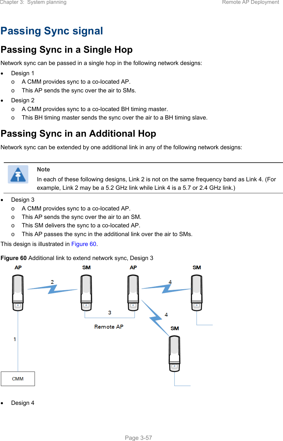 Chapter 3:  System planning  Remote AP Deployment   Page 3-57 Passing Sync signal Passing Sync in a Single Hop Network sync can be passed in a single hop in the following network designs:   Design 1 o  A CMM provides sync to a co-located AP. o  This AP sends the sync over the air to SMs.   Design 2 o  A CMM provides sync to a co-located BH timing master. o  This BH timing master sends the sync over the air to a BH timing slave. Passing Sync in an Additional Hop Network sync can be extended by one additional link in any of the following network designs:   Note In each of these following designs, Link 2 is not on the same frequency band as Link 4. (For example, Link 2 may be a 5.2 GHz link while Link 4 is a 5.7 or 2.4 GHz link.)   Design 3 o  A CMM provides sync to a co-located AP. o  This AP sends the sync over the air to an SM. o  This SM delivers the sync to a co-located AP. o  This AP passes the sync in the additional link over the air to SMs. This design is illustrated in Figure 60. Figure 60 Additional link to extend network sync, Design 3     Design 4 