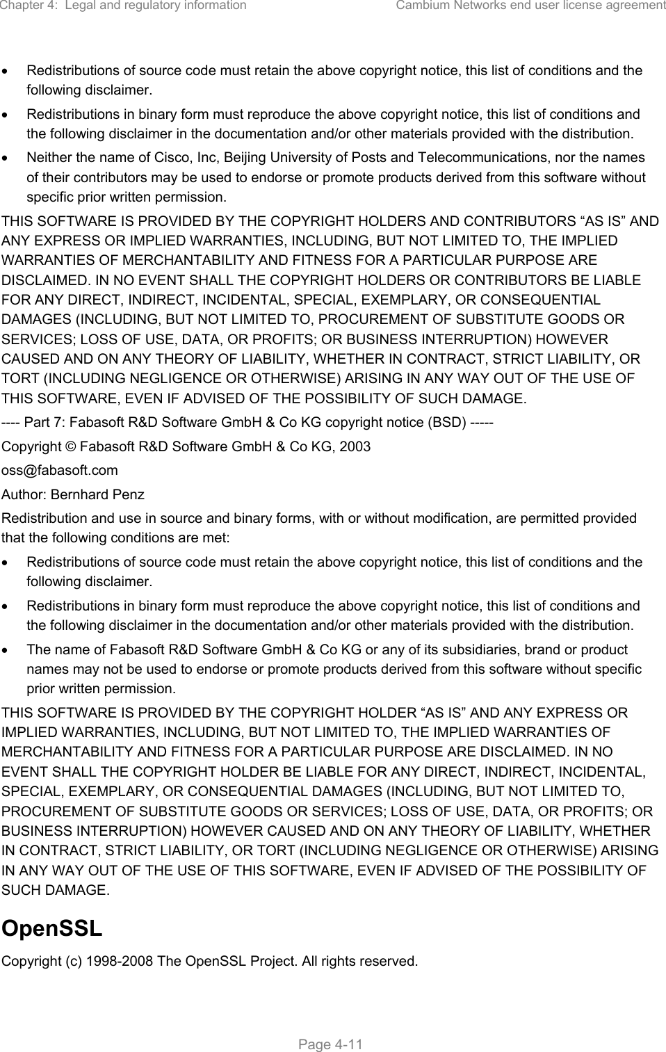 Chapter 4:  Legal and regulatory information  Cambium Networks end user license agreement   Page 4-11   Redistributions of source code must retain the above copyright notice, this list of conditions and the following disclaimer.   Redistributions in binary form must reproduce the above copyright notice, this list of conditions and the following disclaimer in the documentation and/or other materials provided with the distribution.   Neither the name of Cisco, Inc, Beijing University of Posts and Telecommunications, nor the names of their contributors may be used to endorse or promote products derived from this software without specific prior written permission. THIS SOFTWARE IS PROVIDED BY THE COPYRIGHT HOLDERS AND CONTRIBUTORS “AS IS” AND ANY EXPRESS OR IMPLIED WARRANTIES, INCLUDING, BUT NOT LIMITED TO, THE IMPLIED WARRANTIES OF MERCHANTABILITY AND FITNESS FOR A PARTICULAR PURPOSE ARE DISCLAIMED. IN NO EVENT SHALL THE COPYRIGHT HOLDERS OR CONTRIBUTORS BE LIABLE FOR ANY DIRECT, INDIRECT, INCIDENTAL, SPECIAL, EXEMPLARY, OR CONSEQUENTIAL DAMAGES (INCLUDING, BUT NOT LIMITED TO, PROCUREMENT OF SUBSTITUTE GOODS OR SERVICES; LOSS OF USE, DATA, OR PROFITS; OR BUSINESS INTERRUPTION) HOWEVER CAUSED AND ON ANY THEORY OF LIABILITY, WHETHER IN CONTRACT, STRICT LIABILITY, OR TORT (INCLUDING NEGLIGENCE OR OTHERWISE) ARISING IN ANY WAY OUT OF THE USE OF THIS SOFTWARE, EVEN IF ADVISED OF THE POSSIBILITY OF SUCH DAMAGE. ---- Part 7: Fabasoft R&amp;D Software GmbH &amp; Co KG copyright notice (BSD) ----- Copyright © Fabasoft R&amp;D Software GmbH &amp; Co KG, 2003 oss@fabasoft.com Author: Bernhard Penz Redistribution and use in source and binary forms, with or without modification, are permitted provided that the following conditions are met:   Redistributions of source code must retain the above copyright notice, this list of conditions and the following disclaimer.   Redistributions in binary form must reproduce the above copyright notice, this list of conditions and the following disclaimer in the documentation and/or other materials provided with the distribution.   The name of Fabasoft R&amp;D Software GmbH &amp; Co KG or any of its subsidiaries, brand or product names may not be used to endorse or promote products derived from this software without specific prior written permission. THIS SOFTWARE IS PROVIDED BY THE COPYRIGHT HOLDER “AS IS” AND ANY EXPRESS OR IMPLIED WARRANTIES, INCLUDING, BUT NOT LIMITED TO, THE IMPLIED WARRANTIES OF MERCHANTABILITY AND FITNESS FOR A PARTICULAR PURPOSE ARE DISCLAIMED. IN NO EVENT SHALL THE COPYRIGHT HOLDER BE LIABLE FOR ANY DIRECT, INDIRECT, INCIDENTAL, SPECIAL, EXEMPLARY, OR CONSEQUENTIAL DAMAGES (INCLUDING, BUT NOT LIMITED TO, PROCUREMENT OF SUBSTITUTE GOODS OR SERVICES; LOSS OF USE, DATA, OR PROFITS; OR BUSINESS INTERRUPTION) HOWEVER CAUSED AND ON ANY THEORY OF LIABILITY, WHETHER IN CONTRACT, STRICT LIABILITY, OR TORT (INCLUDING NEGLIGENCE OR OTHERWISE) ARISING IN ANY WAY OUT OF THE USE OF THIS SOFTWARE, EVEN IF ADVISED OF THE POSSIBILITY OF SUCH DAMAGE. OpenSSL Copyright (c) 1998-2008 The OpenSSL Project. All rights reserved. 