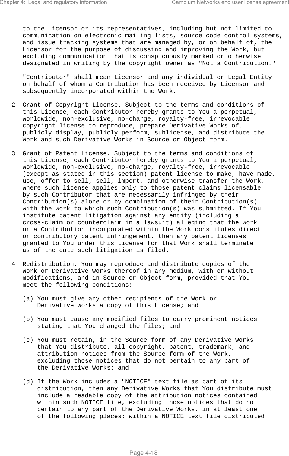 Chapter 4:  Legal and regulatory information  Cambium Networks end user license agreement   Page 4-18       to the Licensor or its representatives, including but not limited to       communication on electronic mailing lists, source code control systems,       and issue tracking systems that are managed by, or on behalf of, the       Licensor for the purpose of discussing and improving the Work, but       excluding communication that is conspicuously marked or otherwise       designated in writing by the copyright owner as &quot;Not a Contribution.&quot;        &quot;Contributor&quot; shall mean Licensor and any individual or Legal Entity       on behalf of whom a Contribution has been received by Licensor and       subsequently incorporated within the Work.     2. Grant of Copyright License. Subject to the terms and conditions of       this License, each Contributor hereby grants to You a perpetual,       worldwide, non-exclusive, no-charge, royalty-free, irrevocable       copyright license to reproduce, prepare Derivative Works of,       publicly display, publicly perform, sublicense, and distribute the       Work and such Derivative Works in Source or Object form.     3. Grant of Patent License. Subject to the terms and conditions of       this License, each Contributor hereby grants to You a perpetual,       worldwide, non-exclusive, no-charge, royalty-free, irrevocable       (except as stated in this section) patent license to make, have made,       use, offer to sell, sell, import, and otherwise transfer the Work,       where such license applies only to those patent claims licensable       by such Contributor that are necessarily infringed by their       Contribution(s) alone or by combination of their Contribution(s)       with the Work to which such Contribution(s) was submitted. If You       institute patent litigation against any entity (including a       cross-claim or counterclaim in a lawsuit) alleging that the Work       or a Contribution incorporated within the Work constitutes direct       or contributory patent infringement, then any patent licenses       granted to You under this License for that Work shall terminate       as of the date such litigation is filed.     4. Redistribution. You may reproduce and distribute copies of the       Work or Derivative Works thereof in any medium, with or without       modifications, and in Source or Object form, provided that You       meet the following conditions:        (a) You must give any other recipients of the Work or           Derivative Works a copy of this License; and        (b) You must cause any modified files to carry prominent notices           stating that You changed the files; and        (c) You must retain, in the Source form of any Derivative Works           that You distribute, all copyright, patent, trademark, and           attribution notices from the Source form of the Work,           excluding those notices that do not pertain to any part of           the Derivative Works; and        (d) If the Work includes a &quot;NOTICE&quot; text file as part of its           distribution, then any Derivative Works that You distribute must           include a readable copy of the attribution notices contained           within such NOTICE file, excluding those notices that do not           pertain to any part of the Derivative Works, in at least one           of the following places: within a NOTICE text file distributed 