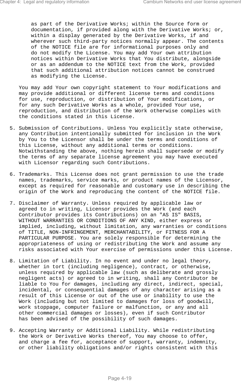 Chapter 4:  Legal and regulatory information  Cambium Networks end user license agreement   Page 4-19           as part of the Derivative Works; within the Source form or           documentation, if provided along with the Derivative Works; or,           within a display generated by the Derivative Works, if and           wherever such third-party notices normally appear. The contents           of the NOTICE file are for informational purposes only and           do not modify the License. You may add Your own attribution           notices within Derivative Works that You distribute, alongside           or as an addendum to the NOTICE text from the Work, provided           that such additional attribution notices cannot be construed           as modifying the License.        You may add Your own copyright statement to Your modifications and       may provide additional or different license terms and conditions       for use, reproduction, or distribution of Your modifications, or       for any such Derivative Works as a whole, provided Your use,       reproduction, and distribution of the Work otherwise complies with       the conditions stated in this License.     5. Submission of Contributions. Unless You explicitly state otherwise,       any Contribution intentionally submitted for inclusion in the Work       by You to the Licensor shall be under the terms and conditions of       this License, without any additional terms or conditions.       Notwithstanding the above, nothing herein shall supersede or modify       the terms of any separate license agreement you may have executed       with Licensor regarding such Contributions.     6. Trademarks. This License does not grant permission to use the trade       names, trademarks, service marks, or product names of the Licensor,       except as required for reasonable and customary use in describing the       origin of the Work and reproducing the content of the NOTICE file.     7. Disclaimer of Warranty. Unless required by applicable law or       agreed to in writing, Licensor provides the Work (and each       Contributor provides its Contributions) on an &quot;AS IS&quot; BASIS,       WITHOUT WARRANTIES OR CONDITIONS OF ANY KIND, either express or       implied, including, without limitation, any warranties or conditions       of TITLE, NON-INFRINGEMENT, MERCHANTABILITY, or FITNESS FOR A       PARTICULAR PURPOSE. You are solely responsible for determining the       appropriateness of using or redistributing the Work and assume any       risks associated with Your exercise of permissions under this License.     8. Limitation of Liability. In no event and under no legal theory,       whether in tort (including negligence), contract, or otherwise,       unless required by applicable law (such as deliberate and grossly       negligent acts) or agreed to in writing, shall any Contributor be       liable to You for damages, including any direct, indirect, special,       incidental, or consequential damages of any character arising as a       result of this License or out of the use or inability to use the       Work (including but not limited to damages for loss of goodwill,       work stoppage, computer failure or malfunction, or any and all       other commercial damages or losses), even if such Contributor       has been advised of the possibility of such damages.     9. Accepting Warranty or Additional Liability. While redistributing       the Work or Derivative Works thereof, You may choose to offer,       and charge a fee for, acceptance of support, warranty, indemnity,       or other liability obligations and/or rights consistent with this 
