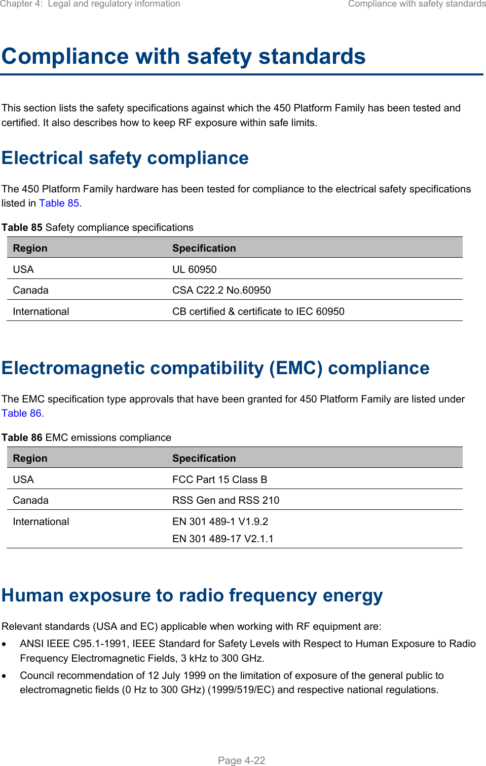 Chapter 4:  Legal and regulatory information  Compliance with safety standards   Page 4-22 Compliance with safety standards This section lists the safety specifications against which the 450 Platform Family has been tested and certified. It also describes how to keep RF exposure within safe limits. Electrical safety compliance  The 450 Platform Family hardware has been tested for compliance to the electrical safety specifications listed in Table 85. Table 85 Safety compliance specifications Region  Specification USA  UL 60950 Canada  CSA C22.2 No.60950 International  CB certified &amp; certificate to IEC 60950  Electromagnetic compatibility (EMC) compliance The EMC specification type approvals that have been granted for 450 Platform Family are listed under Table 86. Table 86 EMC emissions compliance Region  Specification USA  FCC Part 15 Class B Canada  RSS Gen and RSS 210 International  EN 301 489-1 V1.9.2 EN 301 489-17 V2.1.1  Human exposure to radio frequency energy Relevant standards (USA and EC) applicable when working with RF equipment are:   ANSI IEEE C95.1-1991, IEEE Standard for Safety Levels with Respect to Human Exposure to Radio Frequency Electromagnetic Fields, 3 kHz to 300 GHz.   Council recommendation of 12 July 1999 on the limitation of exposure of the general public to electromagnetic fields (0 Hz to 300 GHz) (1999/519/EC) and respective national regulations. 
