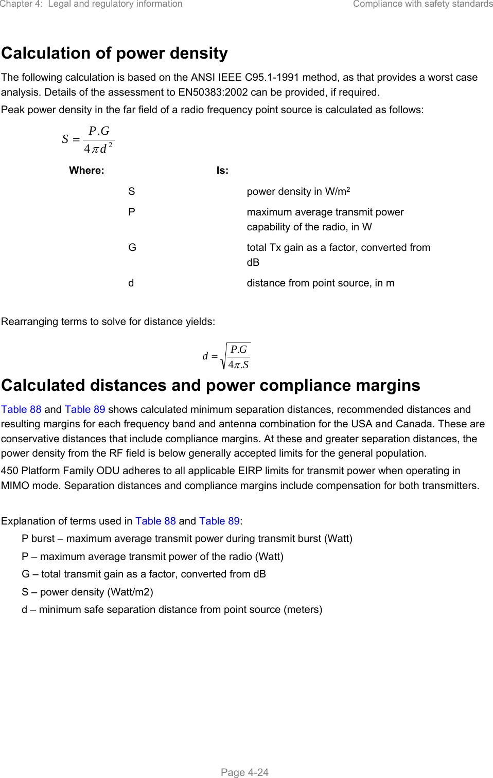 Chapter 4:  Legal and regulatory information  Compliance with safety standards   Page 4-24 Calculation of power density The following calculation is based on the ANSI IEEE C95.1-1991 method, as that provides a worst case analysis. Details of the assessment to EN50383:2002 can be provided, if required. Peak power density in the far field of a radio frequency point source is calculated as follows:   Where:   Is:     S    power density in W/m2   P    maximum average transmit power capability of the radio, in W   G    total Tx gain as a factor, converted from dB   d    distance from point source, in m  Rearranging terms to solve for distance yields:   Calculated distances and power compliance margins Table 88 and Table 89 shows calculated minimum separation distances, recommended distances and resulting margins for each frequency band and antenna combination for the USA and Canada. These are conservative distances that include compliance margins. At these and greater separation distances, the power density from the RF field is below generally accepted limits for the general population. 450 Platform Family ODU adheres to all applicable EIRP limits for transmit power when operating in MIMO mode. Separation distances and compliance margins include compensation for both transmitters.  Explanation of terms used in Table 88 and Table 89: P burst – maximum average transmit power during transmit burst (Watt) P – maximum average transmit power of the radio (Watt) G – total transmit gain as a factor, converted from dB S – power density (Watt/m2) d – minimum safe separation distance from point source (meters)  24.dGPSSGPd.4.