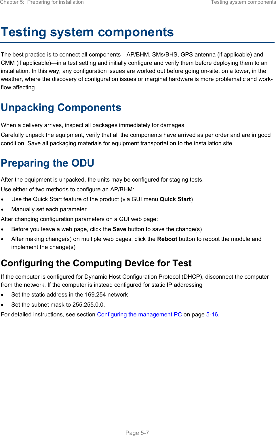 Chapter 5:  Preparing for installation  Testing system components   Page 5-7 Testing system components The best practice is to connect all components—AP/BHM, SMs/BHS, GPS antenna (if applicable) and CMM (if applicable)—in a test setting and initially configure and verify them before deploying them to an installation. In this way, any configuration issues are worked out before going on-site, on a tower, in the weather, where the discovery of configuration issues or marginal hardware is more problematic and work-flow affecting. Unpacking Components When a delivery arrives, inspect all packages immediately for damages.  Carefully unpack the equipment, verify that all the components have arrived as per order and are in good condition. Save all packaging materials for equipment transportation to the installation site.  Preparing the ODU After the equipment is unpacked, the units may be configured for staging tests. Use either of two methods to configure an AP/BHM:   Use the Quick Start feature of the product (via GUI menu Quick Start)   Manually set each parameter After changing configuration parameters on a GUI web page:   Before you leave a web page, click the Save button to save the change(s)   After making change(s) on multiple web pages, click the Reboot button to reboot the module and implement the change(s) Configuring the Computing Device for Test If the computer is configured for Dynamic Host Configuration Protocol (DHCP), disconnect the computer from the network. If the computer is instead configured for static IP addressing   Set the static address in the 169.254 network    Set the subnet mask to 255.255.0.0. For detailed instructions, see section Configuring the management PC on page 5-16.   