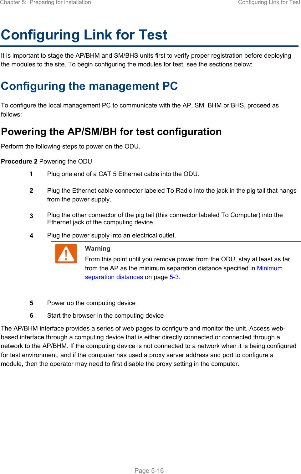 Chapter 5:  Preparing for installation  Configuring Link for Test   Page 5-16 Configuring Link for Test It is important to stage the AP/BHM and SM/BHS units first to verify proper registration before deploying the modules to the site. To begin configuring the modules for test, see the sections below: Configuring the management PC To configure the local management PC to communicate with the AP, SM, BHM or BHS, proceed as follows: Powering the AP/SM/BH for test configuration Perform the following steps to power on the ODU. Procedure 2 Powering the ODU 1  Plug one end of a CAT 5 Ethernet cable into the ODU. 2  Plug the Ethernet cable connector labeled To Radio into the jack in the pig tail that hangs from the power supply. 3  Plug the other connector of the pig tail (this connector labeled To Computer) into the Ethernet jack of the computing device. 4  Plug the power supply into an electrical outlet.  Warning From this point until you remove power from the ODU, stay at least as far from the AP as the minimum separation distance specified in Minimum separation distances on page 5-3.   5  Power up the computing device 6  Start the browser in the computing device The AP/BHM interface provides a series of web pages to configure and monitor the unit. Access web-based interface through a computing device that is either directly connected or connected through a network to the AP/BHM. If the computing device is not connected to a network when it is being configured for test environment, and if the computer has used a proxy server address and port to configure a module, then the operator may need to first disable the proxy setting in the computer.      