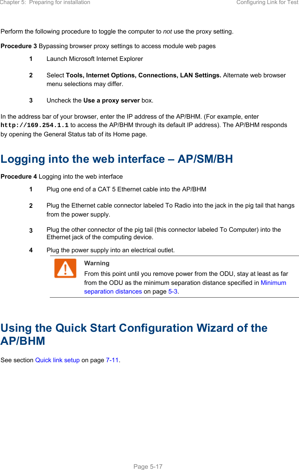 Chapter 5:  Preparing for installation  Configuring Link for Test   Page 5-17 Perform the following procedure to toggle the computer to not use the proxy setting. Procedure 3 Bypassing browser proxy settings to access module web pages 1  Launch Microsoft Internet Explorer 2  Select Tools, Internet Options, Connections, LAN Settings. Alternate web browser menu selections may differ. 3  Uncheck the Use a proxy server box. In the address bar of your browser, enter the IP address of the AP/BHM. (For example, enter http://169.254.1.1 to access the AP/BHM through its default IP address). The AP/BHM responds by opening the General Status tab of its Home page.  Logging into the web interface – AP/SM/BH Procedure 4 Logging into the web interface 1  Plug one end of a CAT 5 Ethernet cable into the AP/BHM 2  Plug the Ethernet cable connector labeled To Radio into the jack in the pig tail that hangs from the power supply. 3  Plug the other connector of the pig tail (this connector labeled To Computer) into the Ethernet jack of the computing device. 4  Plug the power supply into an electrical outlet.  Warning From this point until you remove power from the ODU, stay at least as far from the ODU as the minimum separation distance specified in Minimum separation distances on page 5-3.   Using the Quick Start Configuration Wizard of the AP/BHM See section Quick link setup on page 7-11.       