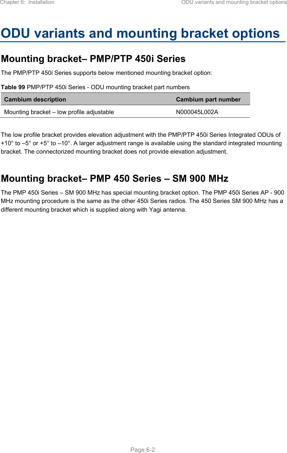 Chapter 6:  Installation  ODU variants and mounting bracket options   Page 6-2 ODU variants and mounting bracket options Mounting bracket– PMP/PTP 450i Series  The PMP/PTP 450i Series supports below mentioned mounting bracket option: Table 99 PMP/PTP 450i Series - ODU mounting bracket part numbers Cambium description  Cambium part number Mounting bracket – low profile adjustable  N000045L002A  The low profile bracket provides elevation adjustment with the PMP/PTP 450i Series Integrated ODUs of +10° to –5° or +5° to –10°. A larger adjustment range is available using the standard integrated mounting bracket. The connectorized mounting bracket does not provide elevation adjustment.  Mounting bracket– PMP 450 Series – SM 900 MHz The PMP 450i Series – SM 900 MHz has special mounting bracket option. The PMP 450i Series AP - 900 MHz mounting procedure is the same as the other 450i Series radios. The 450 Series SM 900 MHz has a different mounting bracket which is supplied along with Yagi antenna.  