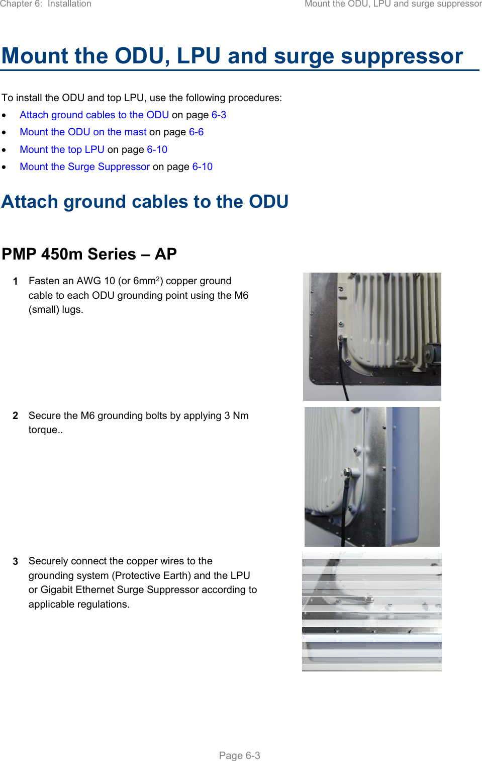 Chapter 6:  Installation  Mount the ODU, LPU and surge suppressor   Page 6-3 Mount the ODU, LPU and surge suppressor To install the ODU and top LPU, use the following procedures:  Attach ground cables to the ODU on page 6-3  Mount the ODU on the mast on page 6-6  Mount the top LPU on page 6-10  Mount the Surge Suppressor on page 6-10 Attach ground cables to the ODU  PMP 450m Series – AP 1  Fasten an AWG 10 (or 6mm2) copper ground cable to each ODU grounding point using the M6 (small) lugs.  2  Secure the M6 grounding bolts by applying 3 Nm torque..  3  Securely connect the copper wires to the grounding system (Protective Earth) and the LPU or Gigabit Ethernet Surge Suppressor according to applicable regulations.   