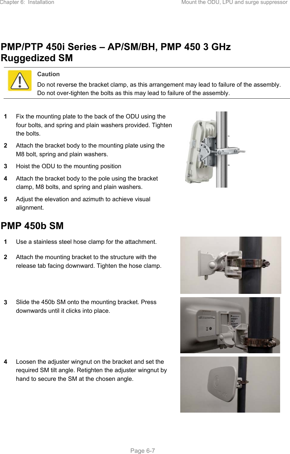 Chapter 6:  Installation  Mount the ODU, LPU and surge suppressor   Page 6-7  PMP/PTP 450i Series – AP/SM/BH, PMP 450 3 GHz Ruggedized SM  Caution Do not reverse the bracket clamp, as this arrangement may lead to failure of the assembly. Do not over-tighten the bolts as this may lead to failure of the assembly.  1 Fix the mounting plate to the back of the ODU using the four bolts, and spring and plain washers provided. Tighten the bolts.  2 Attach the bracket body to the mounting plate using the M8 bolt, spring and plain washers. 3 Hoist the ODU to the mounting position 4 Attach the bracket body to the pole using the bracket clamp, M8 bolts, and spring and plain washers. 5 Adjust the elevation and azimuth to achieve visual alignment. PMP 450b SM 1 Use a stainless steel hose clamp for the attachment.  2 Attach the mounting bracket to the structure with the release tab facing downward. Tighten the hose clamp. 3 Slide the 450b SM onto the mounting bracket. Press downwards until it clicks into place.  4 Loosen the adjuster wingnut on the bracket and set the required SM tilt angle. Retighten the adjuster wingnut by hand to secure the SM at the chosen angle.  