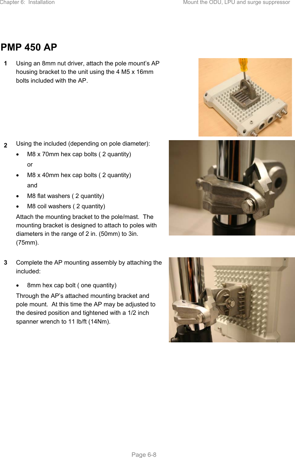 Chapter 6:  Installation  Mount the ODU, LPU and surge suppressor   Page 6-8  PMP 450 AP 1  Using an 8mm nut driver, attach the pole mount’s AP housing bracket to the unit using the 4 M5 x 16mm bolts included with the AP. 2  Using the included (depending on pole diameter):   M8 x 70mm hex cap bolts ( 2 quantity) or   M8 x 40mm hex cap bolts ( 2 quantity) and   M8 flat washers ( 2 quantity)   M8 coil washers ( 2 quantity) Attach the mounting bracket to the pole/mast.  The mounting bracket is designed to attach to poles with diameters in the range of 2 in. (50mm) to 3in. (75mm). 3  Complete the AP mounting assembly by attaching the included:   8mm hex cap bolt ( one quantity) Through the AP’s attached mounting bracket and pole mount.  At this time the AP may be adjusted to the desired position and tightened with a 1/2 inch spanner wrench to 11 lb/ft (14Nm).   