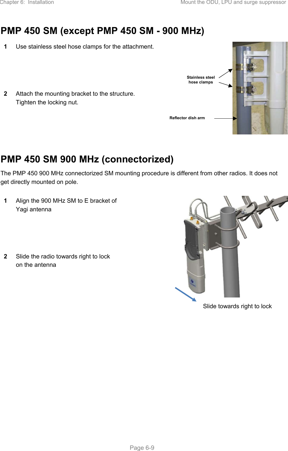 Chapter 6:  Installation  Mount the ODU, LPU and surge suppressor   Page 6-9 PMP 450 SM (except PMP 450 SM - 900 MHz) 1  Use stainless steel hose clamps for the attachment. 2  Attach the mounting bracket to the structure. Tighten the locking nut.  PMP 450 SM 900 MHz (connectorized) The PMP 450 900 MHz connectorized SM mounting procedure is different from other radios. It does not get directly mounted on pole.   1  Align the 900 MHz SM to E bracket of Yagi antenna 2  Slide the radio towards right to lock on the antenna Stainless steel hose clamps Reflector dish arm Slide towards right to lock 