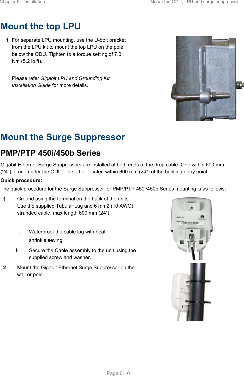 Chapter 6:  Installation  Mount the ODU, LPU and surge suppressor   Page 6-10 Mount the top LPU 1 For separate LPU mounting, use the U-bolt bracket from the LPU kit to mount the top LPU on the pole below the ODU. Tighten to a torque setting of 7.0 Nm (5.2 lb ft).  Please refer Gigabit LPU and Grounding Kit Installation Guide for more details. Mount the Surge Suppressor PMP/PTP 450i/450b Series Gigabit Ethernet Surge Suppressors are installed at both ends of the drop cable. One within 600 mm (24”) of and under the ODU. The other located within 600 mm (24”) of the building entry point.  Quick procedure: The quick procedure for the Surge Suppressor for PMP/PTP 450i/450b Series mounting is as follows: 1 Ground using the terminal on the back of the units. Use the supplied Tubular Lug and 6 mm2 (10 AWG) stranded cable, max length 600 mm (24”).   I.  Waterproof the cable lug with heat shrink sleeving.  II.  Secure the Cable assembly to the unit using the supplied screw and washer. 2 Mount the Gigabit Ethernet Surge Suppressor on the wall or pole  
