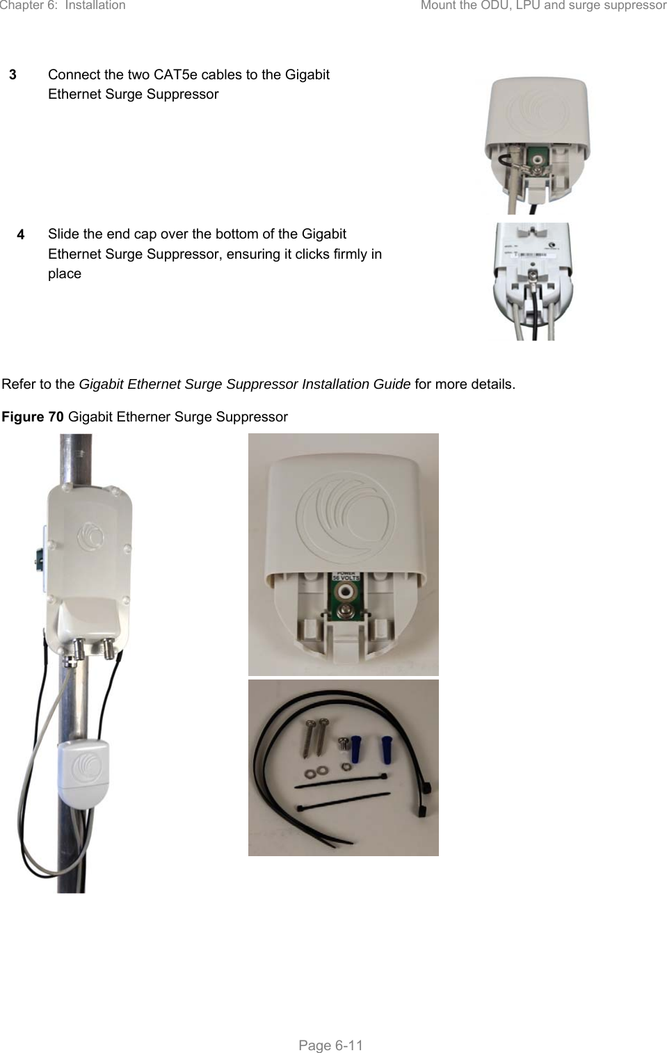 Chapter 6:  Installation  Mount the ODU, LPU and surge suppressor   Page 6-11 3 Connect the two CAT5e cables to the Gigabit Ethernet Surge Suppressor  4 Slide the end cap over the bottom of the Gigabit Ethernet Surge Suppressor, ensuring it clicks firmly in place   Refer to the Gigabit Ethernet Surge Suppressor Installation Guide for more details. Figure 70 Gigabit Etherner Surge Suppressor      