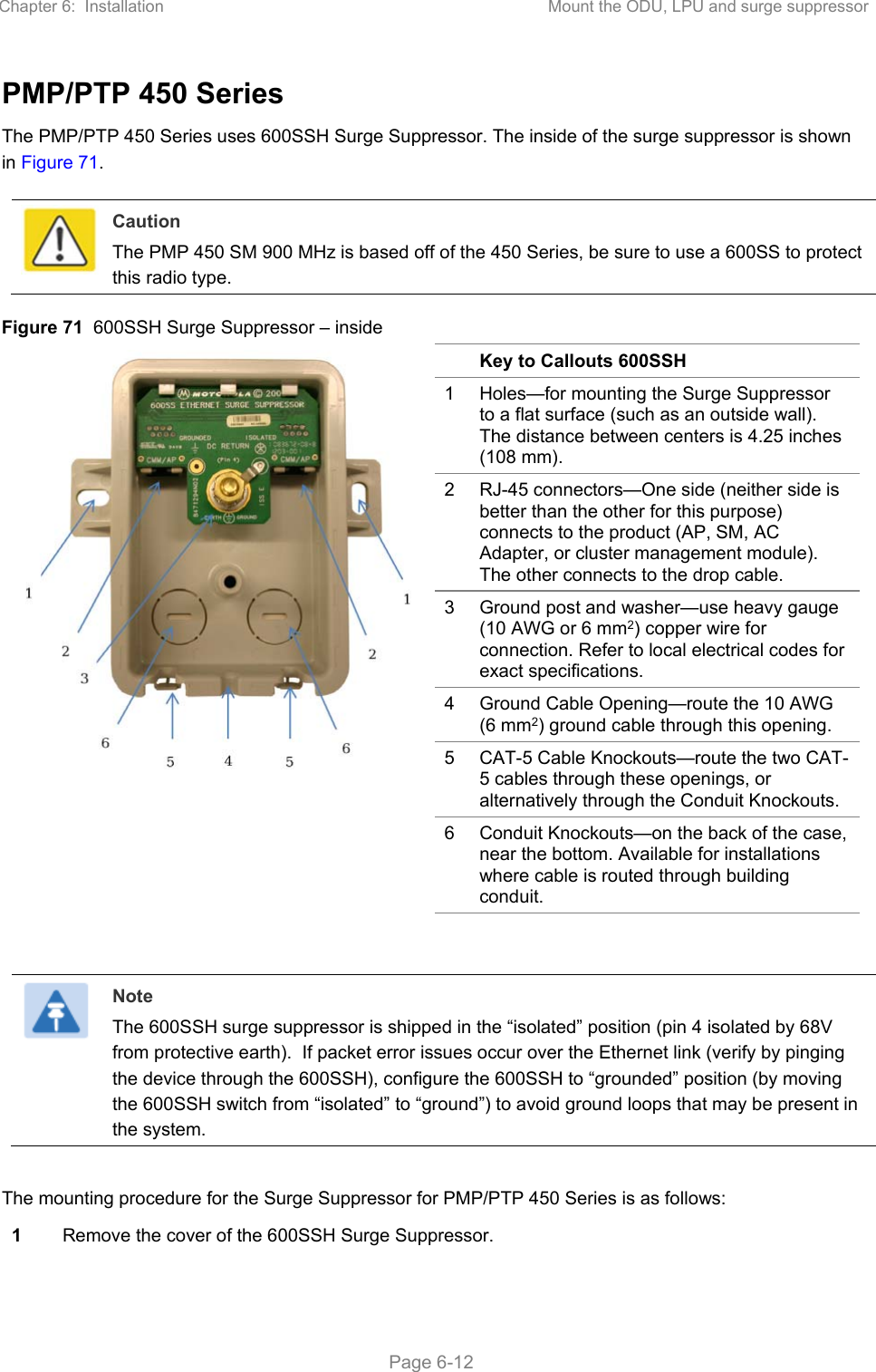 Chapter 6:  Installation  Mount the ODU, LPU and surge suppressor   Page 6-12 PMP/PTP 450 Series The PMP/PTP 450 Series uses 600SSH Surge Suppressor. The inside of the surge suppressor is shown in Figure 71.   Caution The PMP 450 SM 900 MHz is based off of the 450 Series, be sure to use a 600SS to protect this radio type. Figure 71  600SSH Surge Suppressor – inside    Key to Callouts 600SSH 1  Holes—for mounting the Surge Suppressor to a flat surface (such as an outside wall). The distance between centers is 4.25 inches (108 mm). 2  RJ-45 connectors—One side (neither side is better than the other for this purpose) connects to the product (AP, SM, AC Adapter, or cluster management module). The other connects to the drop cable. 3  Ground post and washer—use heavy gauge (10 AWG or 6 mm2) copper wire for connection. Refer to local electrical codes for exact specifications. 4  Ground Cable Opening—route the 10 AWG (6 mm2) ground cable through this opening. 5  CAT-5 Cable Knockouts—route the two CAT-5 cables through these openings, or alternatively through the Conduit Knockouts. 6  Conduit Knockouts—on the back of the case, near the bottom. Available for installations where cable is routed through building conduit.    Note The 600SSH surge suppressor is shipped in the “isolated” position (pin 4 isolated by 68V from protective earth).  If packet error issues occur over the Ethernet link (verify by pinging the device through the 600SSH), configure the 600SSH to “grounded” position (by moving the 600SSH switch from “isolated” to “ground”) to avoid ground loops that may be present in the system.  The mounting procedure for the Surge Suppressor for PMP/PTP 450 Series is as follows: 1 Remove the cover of the 600SSH Surge Suppressor. 